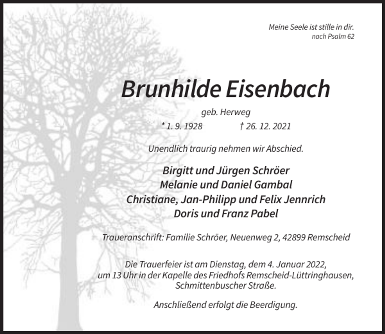 <p>Meine Seele ist stille in dir.<br />nach Psalm 62</p><p>Brunhilde Eisenbach<br />geb. Herweg<br />* 1. 9. 1928<br />† 26. 12. 2021<br />Unendlich traurig nehmen wir Abschied.</p><p>Birgitt und Jürgen Schröer<br />Melanie und Daniel Gambal<br />Christiane, Jan-Philipp und Felix Jennrich<br />Doris und Franz Pabel<br />Traueranschrift: Familie Schröer, Neuenweg 2, 42899 Remscheid<br />Die Trauerfeier ist am Dienstag, dem 4. Januar 2022,<br />um 13 Uhr in der Kapelle des Friedhofs Remscheid-Lüttringhausen,<br />Schmittenbuscher Straße.<br />Anschließend erfolgt die Beerdigung.</p>