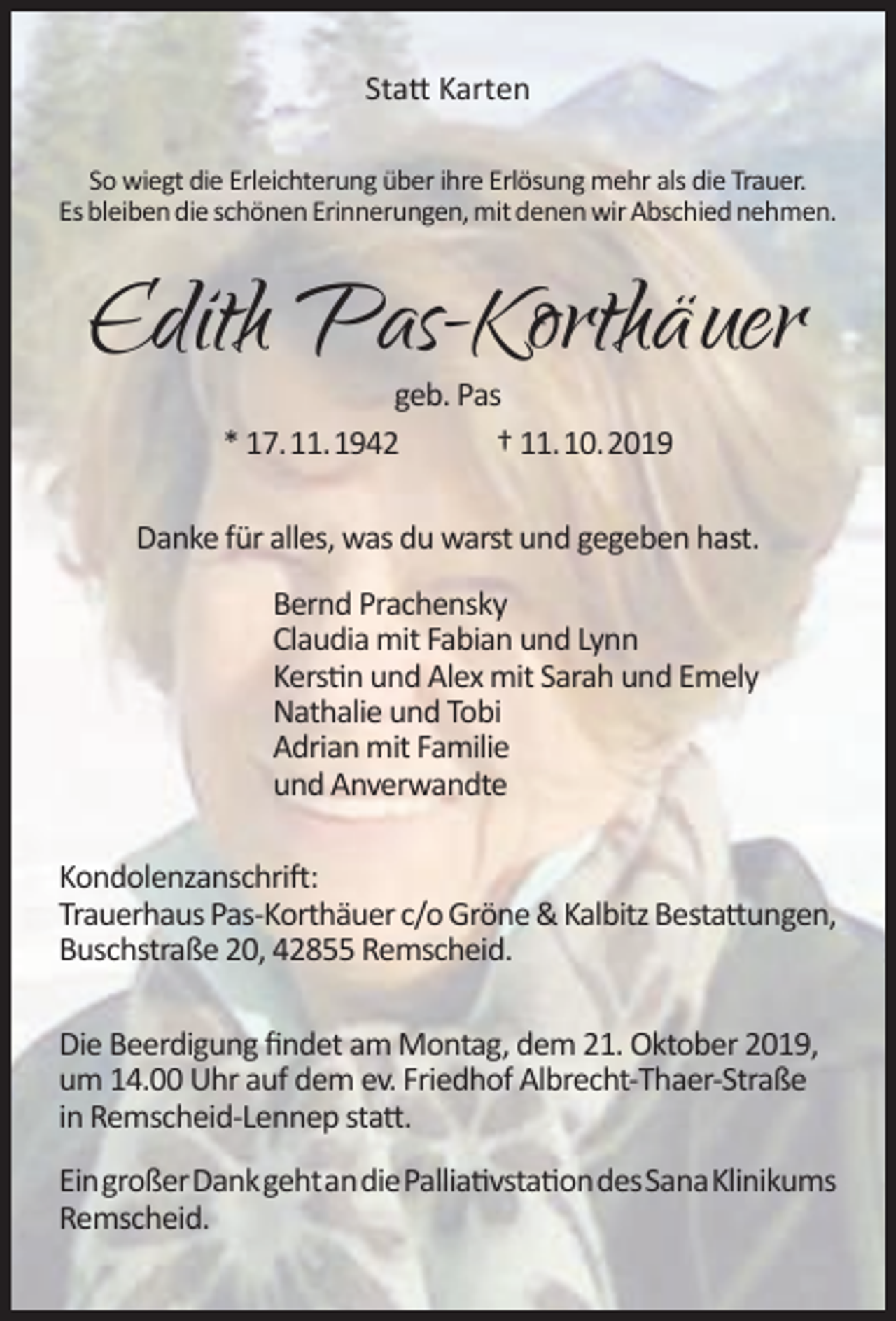 <p>Statt Karten<br />So wiegt die Erleichterung über ihre Erlösung mehr als die Trauer.<br />Es bleiben die schönen Erinnerungen, mit denen wir Abschied nehmen.</p><p>Edith Pas-Korthäuer<br />geb. Pas<br />* 17.11.1942<br />† 11.10.2019</p><p>Danke für alles, was du warst und gegeben hast.<br />Bernd Prachensky<br />Claudia mit Fabian und Lynn<br />Kerstin und Alex mit Sarah und Emely<br />Nathalie und Tobi<br />Adrian mit Familie<br />und Anverwandte<br />Kondolenzanschrift:<br />Trauerhaus Pas-Korthäuer c/o Gröne &amp; Kalbitz Bestattungen,<br />Buschstraße 20, 42855 Remscheid.<br />Die Beerdigung findet am Montag, dem 21. Oktober 2019,<br />um 14.00 Uhr auf dem ev. Friedhof Albrecht-Thaer-Straße<br />in Remscheid-Lennep statt.<br />EingroßerDankgehtandiePalliativstationdesSanaKlinikums<br />Remscheid.</p>