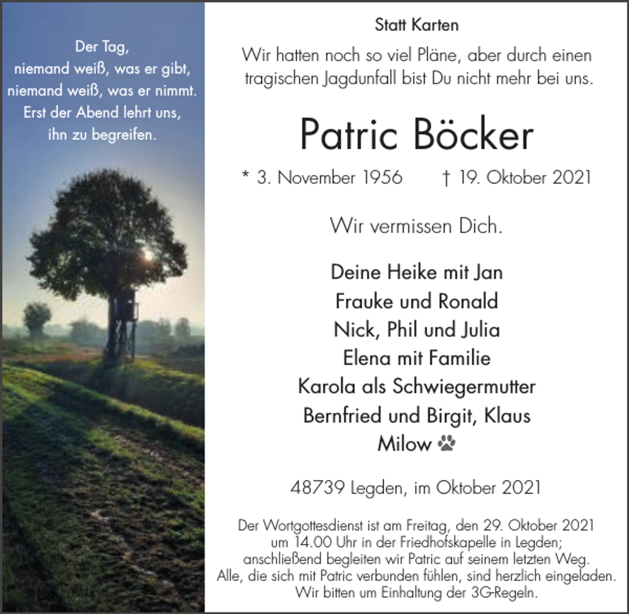 <p>Statt Karten<br />Der Tag,<br />niemand weiß, was er gibt,<br />niemand weiß, was er nimmt.<br />Erst der Abend lehrt uns,<br />ihn zu begreifen.</p><p>Wir hatten noch so viel Pläne, aber durch einen<br />tragischen Jagdunfall bist Du nicht mehr bei uns.</p><p>Patric Böcker<br />* 3. November 1956</p><p>† 19. Oktober 2021</p><p>Wir vermissen Dich.<br />Deine Heike mit Jan<br />Frauke und Ronald<br />Nick, Phil und Julia<br />Elena mit Familie<br />Karola als Schwiegermutter<br />Bernfried und Birgit, Klaus<br />Milow D<br />48739 Legden, im Oktober 2021<br />Der Wortgottesdienst ist am Freitag, den 29. Oktober 2021<br />um 14.00 Uhr in der Friedhofskapelle in Legden;<br />anschließend begleiten wir Patric auf seinem letzten Weg.<br />Alle, die sich mit Patric verbunden fühlen, sind herzlich eingeladen.<br />Wir bitten um Einhaltung der 3G-Regeln.</p>