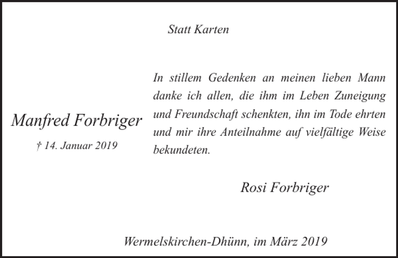<p>Statt Karten</p><p>Manfred Forbriger<br />† 14. Januar 2019</p><p>In stillem Gedenken an meinen lieben Mann<br />danke ich allen, die ihm im Leben Zuneigung<br />und Freundschaft schenkten, ihn im Tode ehrten<br />und mir ihre Anteilnahme auf vielfältige Weise<br />bekundeten.</p><p>Rosi Forbriger<br />Wermelskirchen-Dhünn, im März 2019</p>