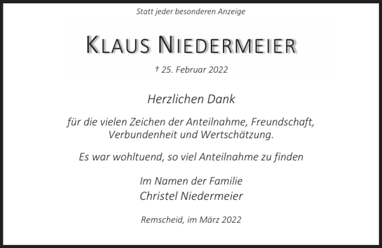 <p>Statt jeder besonderen Anzeige</p><p>K LAUS N IEDERMEIER<br />† 25. Februar 2022</p><p>Herzlichen Dank<br />für die vielen Zeichen der Anteilnahme, Freundschaft,<br />Verbundenheit und Wertschätzung.<br />Es war wohltuend, so viel Anteilnahme zu finden<br />Im Namen der Familie</p><p>Christel Niedermeier<br />Remscheid, im März 2022</p>