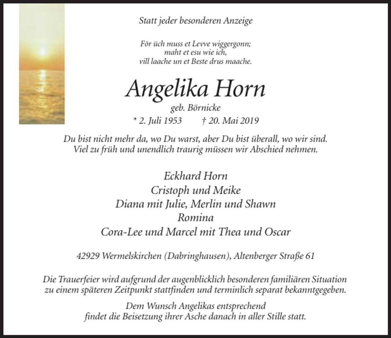 <p>Statt jeder besonderen Anzeige<br />För üch muss et Levve wiggergonn;<br />maht et esu wie ich,<br />vill laache un et Beste drus maache.</p><p>Angelika Horn<br />geb. Börnicke<br />* 2. Juli 1953<br />† 20. Mai 2019<br />Du bist nicht mehr da, wo Du warst, aber Du bist überall, wo wir sind.<br />Viel zu früh und unendlich traurig müssen wir Abschied nehmen.</p><p>Eckhard Horn<br />Cristoph und Meike<br />Diana mit Julie, Merlin und Shawn<br />Romina<br />Cora-Lee und Marcel mit Thea und Oscar<br />42929 Wermelskirchen (Dabringhausen), Altenberger Straße 61<br />Die Trauerfeier wird aufgrund der augenblicklich besonderen familiären Situation<br />zu einem späteren Zeitpunkt stattfinden und terminlich separat bekanntgegeben.<br />Dem Wunsch Angelikas entsprechend<br />findet die Beisetzung ihrer Asche danach in aller Stille statt.</p>