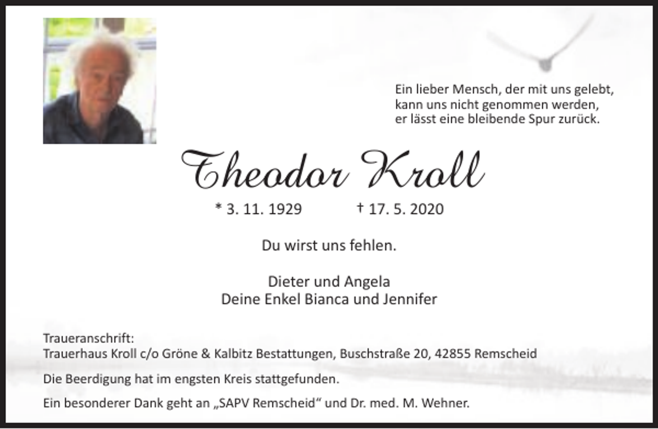 <p>Ein lieber Mensch, der mit uns gelebt,<br />kann uns nicht genommen werden,<br />er lässt eine bleibende Spur zurück.</p><p>Theodor Kroll<br />* 3. 11. 1929</p><p>† 17. 5. 2020</p><p>Du wirst uns fehlen.<br />Dieter und Angela<br />Deine Enkel Bianca und Jennifer<br />Traueranschrift:<br />Trauerhaus Kroll c/o Gröne &amp; Kalbitz Bestattungen, Buschstraße 20, 42855 Remscheid<br />Die Beerdigung hat im engsten Kreis stattgefunden.<br />Ein besonderer Dank geht an „SAPV Remscheid“ und Dr. med. M. Wehner.</p>
