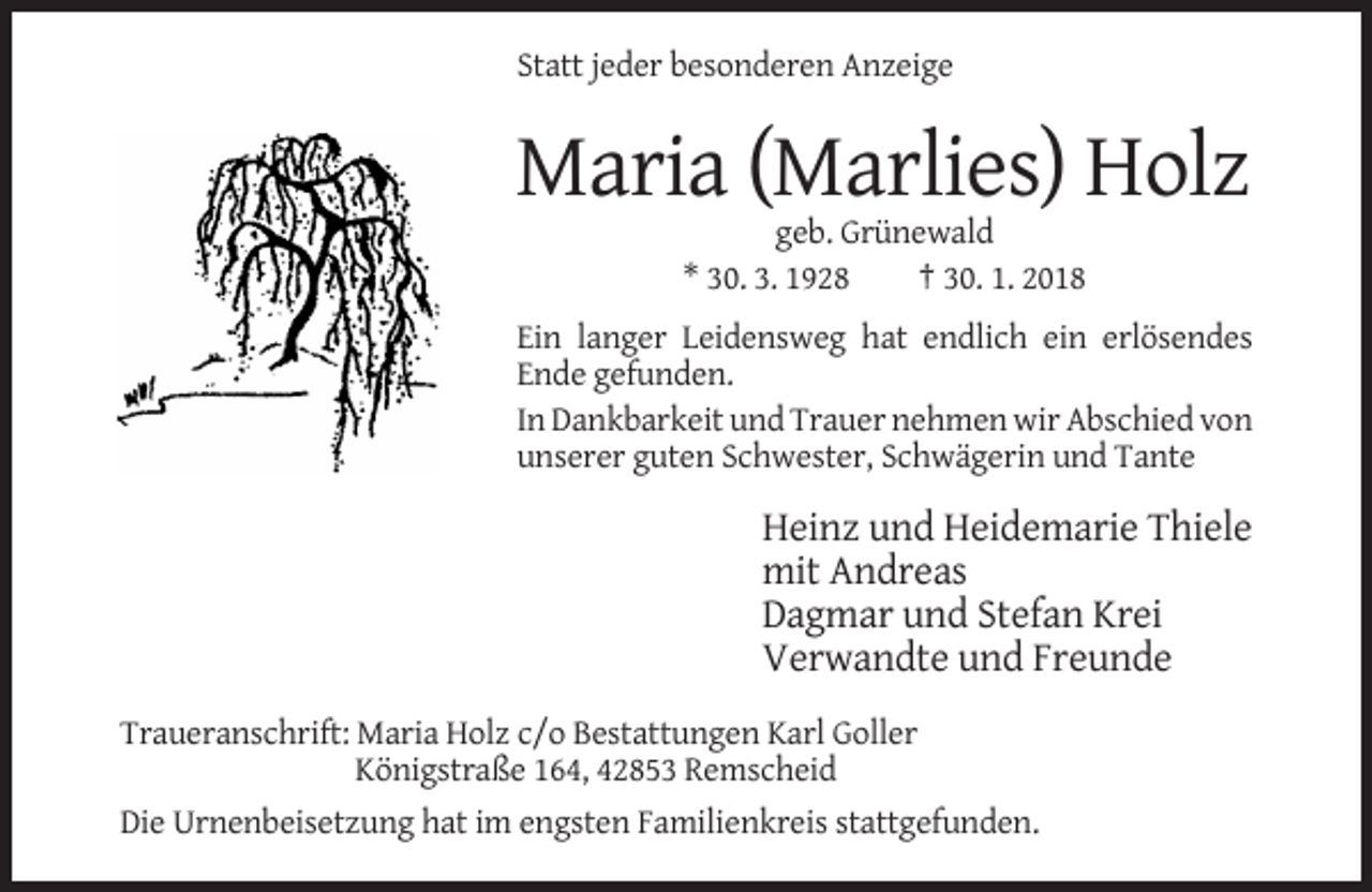 <p>Statt jeder besonderen Anzeige</p><p>Maria (Marlies) Holz<br />geb. Grünewald<br />* 30. 3. 1928<br />† 30. 1. 2018<br />Ein langer Leidensweg hat endlich ein erlösendes<br />Ende gefunden.<br />In Dankbarkeit und Trauer nehmen wir Abschied von<br />unserer guten Schwester, Schwägerin und Tante</p><p>Heinz und Heidemarie Thiele<br />mit Andreas<br />Dagmar und Stefan Krei<br />Verwandte und Freunde<br />Traueranschrift: Maria Holz c/o Bestattungen Karl Goller<br />Königstraße 164, 42853 Remscheid<br />Die Urnenbeisetzung hat im engsten Familienkreis stattgefunden.</p>