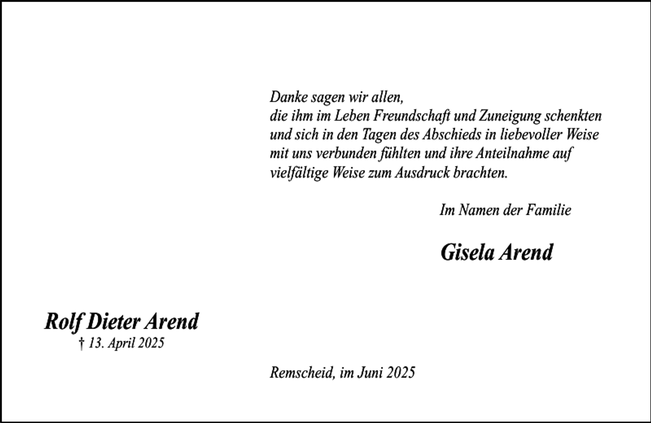 <p>Danke sagen wir allen,<br />die ihm im Leben Freundschaft und Zuneigung schenkten<br />und sich in den Tagen des Abschieds in liebevoller Weise<br />mit uns verbunden fühlten und ihre Anteilnahme auf<br />vielfältige Weise zum Ausdruck brachten.<br />Im Namen der Familie</p><p>Gisela Arend<br />Rolf Dieter Arend<br />† 13. April 2025</p><p>Remscheid, im Juni 2025</p>