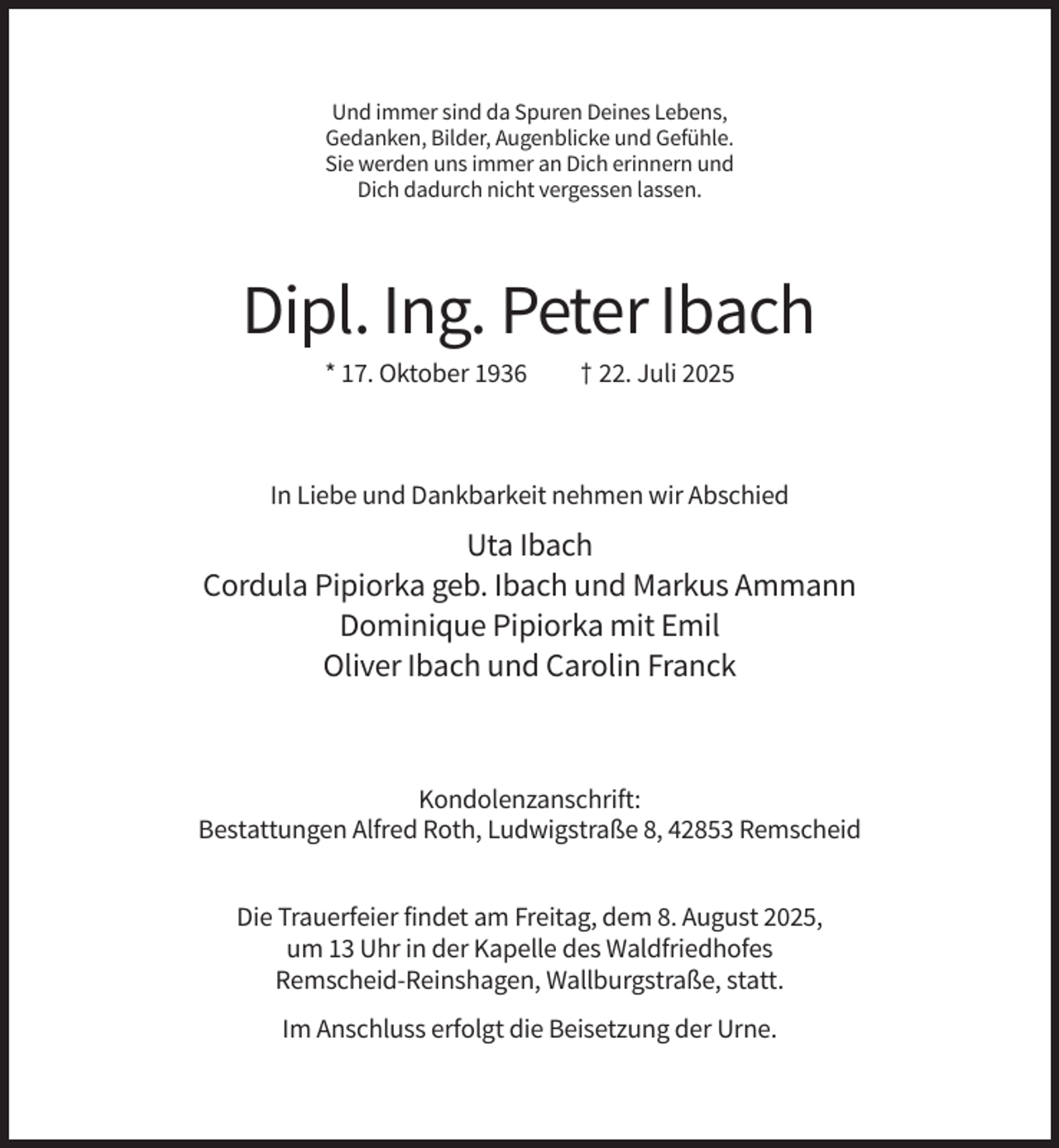 <p>Und immer sind da Spuren Deines Lebens,<br />Gedanken, Bilder, Augenblicke und Gefühle.<br />Sie werden uns immer an Dich erinnern und<br />Dich dadurch nicht vergessen lassen.</p><p>Dipl. Ing. Peter Ibach<br />* 17. Oktober 1936</p><p>† 22. Juli 2025</p><p>In Liebe und Dankbarkeit nehmen wir Abschied</p><p>Uta Ibach<br />Cordula Pipiorka geb. Ibach und Markus Ammann<br />Dominique Pipiorka mit Emil<br />Oliver Ibach und Carolin Franck</p><p>Kondolenzanschrift:<br />Bestattungen Alfred Roth, Ludwigstraße 8, 42853 Remscheid<br />Die Trauerfeier findet am Freitag, dem 8. August 2025,<br />um 13 Uhr in der Kapelle des Waldfriedhofes<br />Remscheid-Reinshagen, Wallburgstraße, statt.<br />Im Anschluss erfolgt die Beisetzung der Urne.</p>