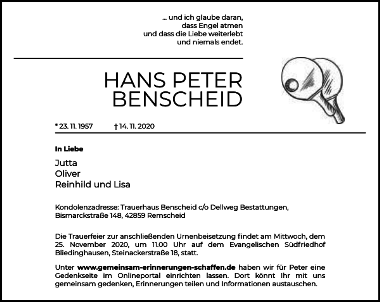 <p>... und ich glaube daran,<br />dass Engel atmen<br />und dass die Liebe weiterlebt<br />und niemals endet.</p><p>HANS PETER<br />BENSCHEID<br />* 23. 11. 1957</p><p>† 14. 11. 2020</p><p>In Liebe</p><p>Jutta<br />Oliver<br />Reinhild und Lisa<br />Kondolenzadresse: Trauerhaus Benscheid c/o Dellweg Bestattungen,<br />Bismarckstraße 148, 42859 Remscheid<br />Die Trauerfeier zur anschließenden Urnenbeisetzung ﬁndet am Mittwoch, dem<br />25. November 2020, um 11.00 Uhr auf dem Evangelischen Südfriedhof<br />Bliedinghausen, Steinackerstraße 18, statt.<br />Unter www.gemeinsam-erinnerungen-schaffen.de haben wir für Peter eine<br />Gedenkseite im Onlineportal einrichten lassen. Dort könnt Ihr mit uns<br />gemeinsam gedenken, Erinnerungen teilen und Informationen austauschen.</p>