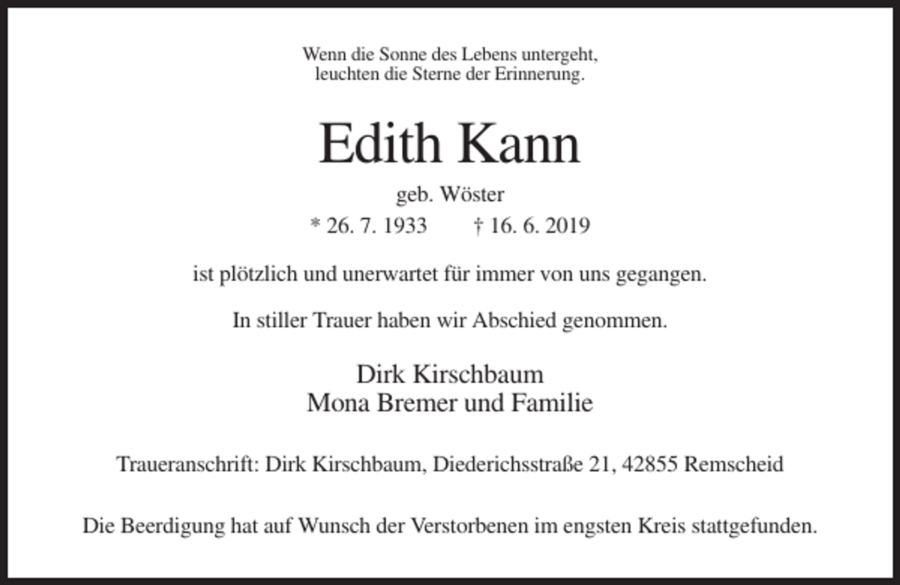 <p>Wenn die Sonne des Lebens untergeht,<br />leuchten die Sterne der Erinnerung.</p><p>Edith Kann<br />geb. Wöster<br />* 26. 7. 1933<br />† 16. 6. 2019<br />ist plötzlich und unerwartet für immer von uns gegangen.<br />In stiller Trauer haben wir Abschied genommen.</p><p>Dirk Kirschbaum<br />Mona Bremer und Familie<br />Traueranschrift: Dirk Kirschbaum, Diederichsstraße 21, 42855 Remscheid<br />Die Beerdigung hat auf Wunsch der Verstorbenen im engsten Kreis stattgefunden.</p>