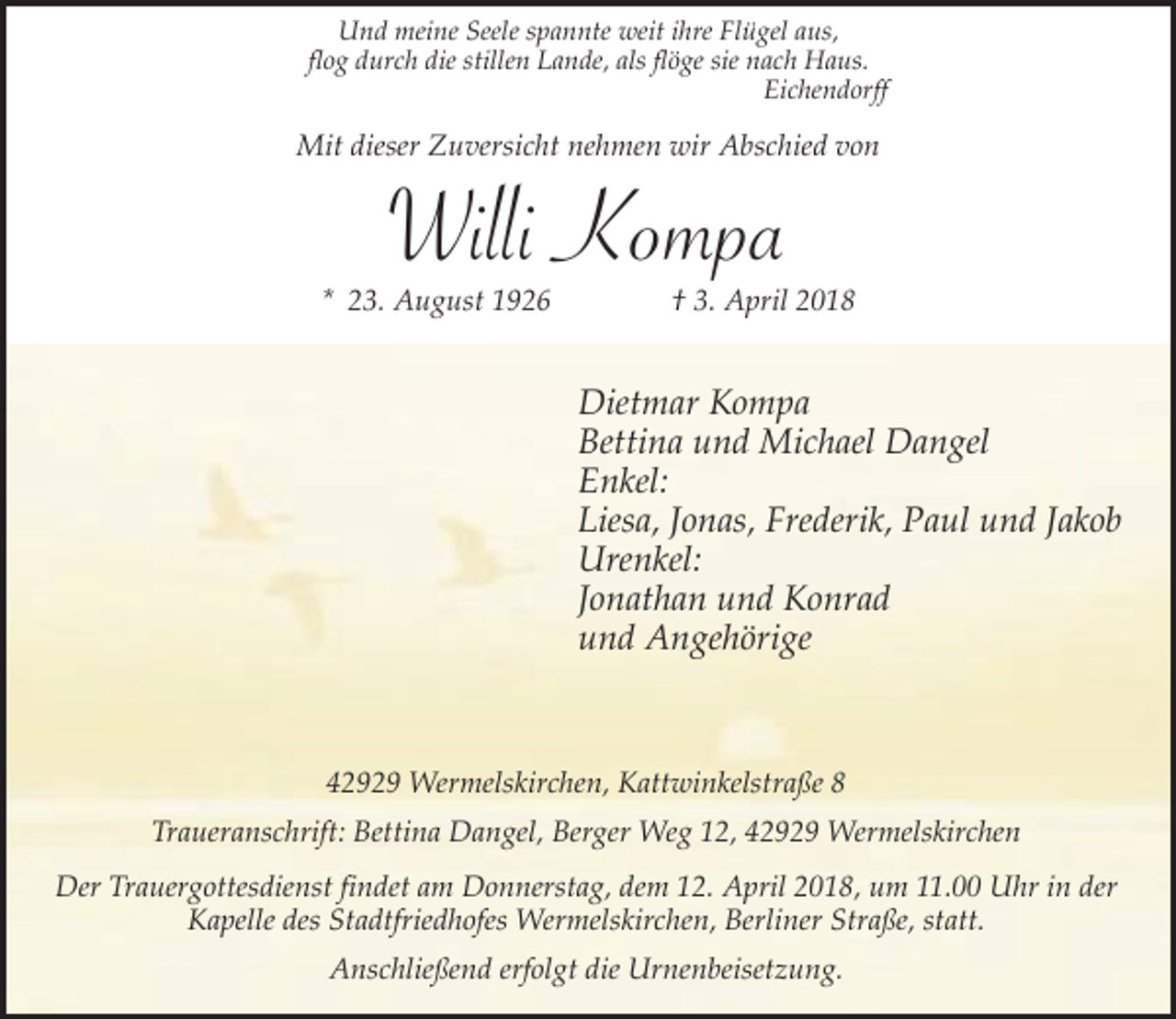 <p>Und meine Seele spannte weit ihre Flügel aus,<br />flog durch die stillen Lande, als flöge sie nach Haus.<br />Eichendorff</p><p>Mit dieser Zuversicht nehmen wir Abschied von</p><p>Willi Kompa</p><p>* 23. August 1926</p><p>† 3. April 2018</p><p>Dietmar Kompa<br />Bettina und Michael Dangel<br />Enkel:<br />Liesa, Jonas, Frederik, Paul und Jakob<br />Urenkel:<br />Jonathan und Konrad<br />und Angehörige</p><p>42929 Wermelskirchen, Kattwinkelstraße 8<br />Traueranschrift: Bettina Dangel, Berger Weg 12, 42929 Wermelskirchen<br />Der Trauergottesdienst findet am Donnerstag, dem 12. April 2018, um 11.00 Uhr in der<br />Kapelle des Stadtfriedhofes Wermelskirchen, Berliner Straße, statt.<br />Anschließend erfolgt die Urnenbeisetzung.</p>