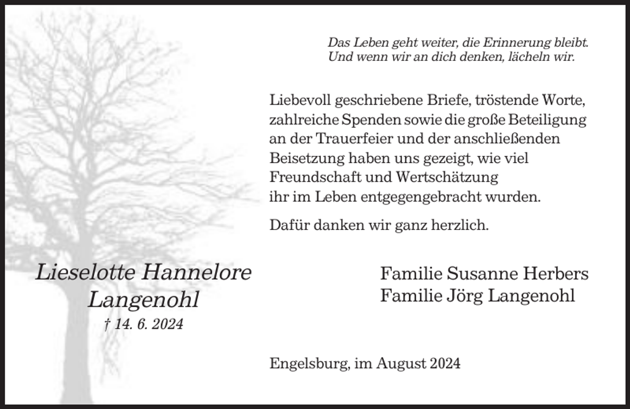 <p>Das Leben geht weiter, die Erinnerung bleibt.<br />Und wenn wir an dich denken, lächeln wir.</p><p>Liebevoll geschriebene Briefe, tröstende Worte,<br />zahlreiche Spenden sowie die große Beteiligung<br />an der Trauerfeier und der anschließenden<br />Beisetzung haben uns gezeigt, wie viel<br />Freundschaft und Wertschätzung<br />ihr im Leben entgegengebracht wurden.<br />Dafür danken wir ganz herzlich.</p><p>Lieselotte Hannelore<br />Langenohl</p><p>Familie Susanne Herbers<br />Familie Jörg Langenohl</p><p>† 14. 6. 2024<br />Engelsburg, im August 2024</p>