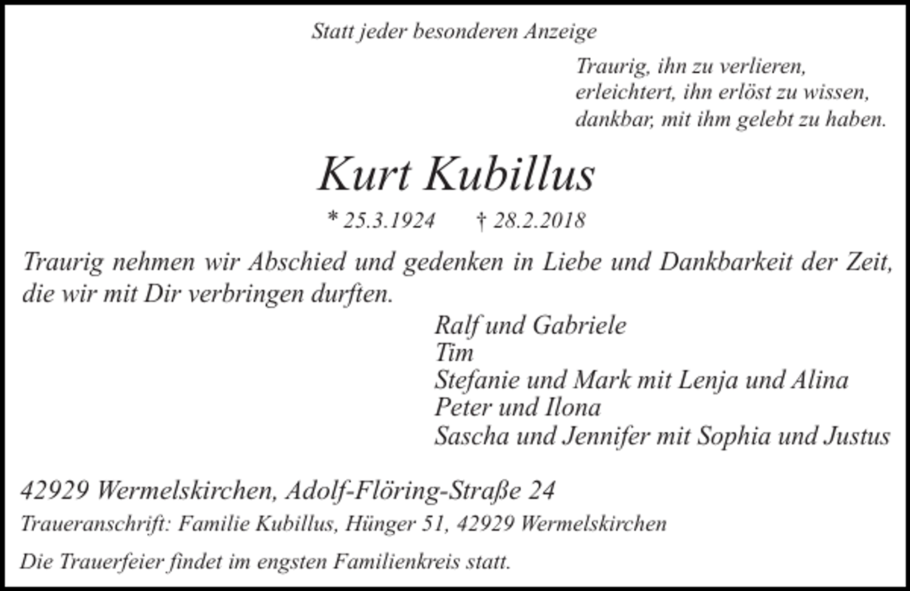 <p>Statt jeder besonderen Anzeige<br />Traurig, ihn zu verlieren,<br />erleichtert, ihn erlöst zu wissen,<br />dankbar, mit ihm gelebt zu haben.</p><p>Kurt Kubillus<br />* 25.3.1924</p><p>† 28.2.2018</p><p>Traurig nehmen wir Abschied und gedenken in Liebe und Dankbarkeit der Zeit,<br />die wir mit Dir verbringen durften.<br />Ralf und Gabriele<br />Tim<br />Stefanie und Mark mit Lenja und Alina<br />Peter und Ilona<br />Sascha und Jennifer mit Sophia und Justus<br />42929 Wermelskirchen, Adolf-Flöring-Straße 24<br />Traueranschrift: Familie Kubillus, Hünger 51, 42929 Wermelskirchen<br />Die Trauerfeier findet im engsten Familienkreis statt.</p>