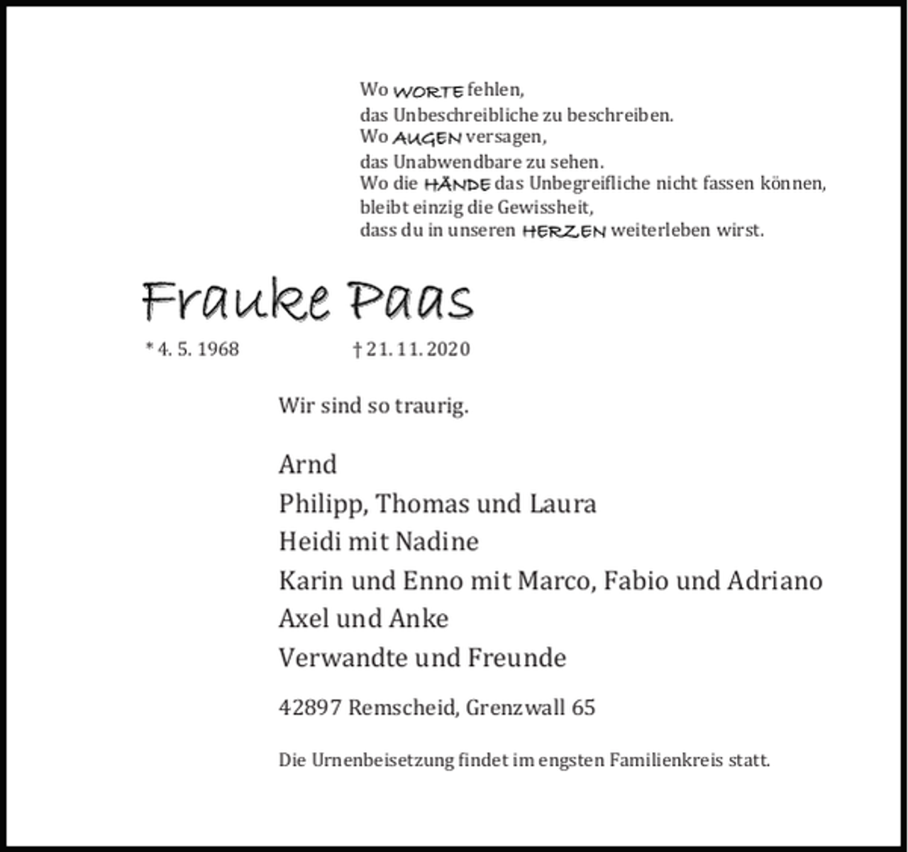 <p>Wo WORTE fehlen,<br />das Unbeschreibliche zu beschreiben.<br />Wo AUGEN versagen,<br />das Unabwendbare zu sehen.<br />Wo die HÄNDE das Unbegrei liche nicht fassen kö nnen,<br />bleibt einzig die Gewissheit,<br />dass du in unseren HERZEN weiterleben wirst.</p><p>Frauke Paas<br />* 4. 5. 1968</p><p>† 21. 11. 2020</p><p>Wir sind so traurig.</p><p>Arnd<br />Philipp, Thomas und Laura<br />Heidi mit Nadine<br />Karin und Enno mit Marco, Fabio und Adriano<br />Axel und Anke<br />Verwandte und Freunde<br />42897 Remscheid, Grenzwall 65<br />Die Urnenbeisetzung indet im engsten Familienkreis statt.</p>