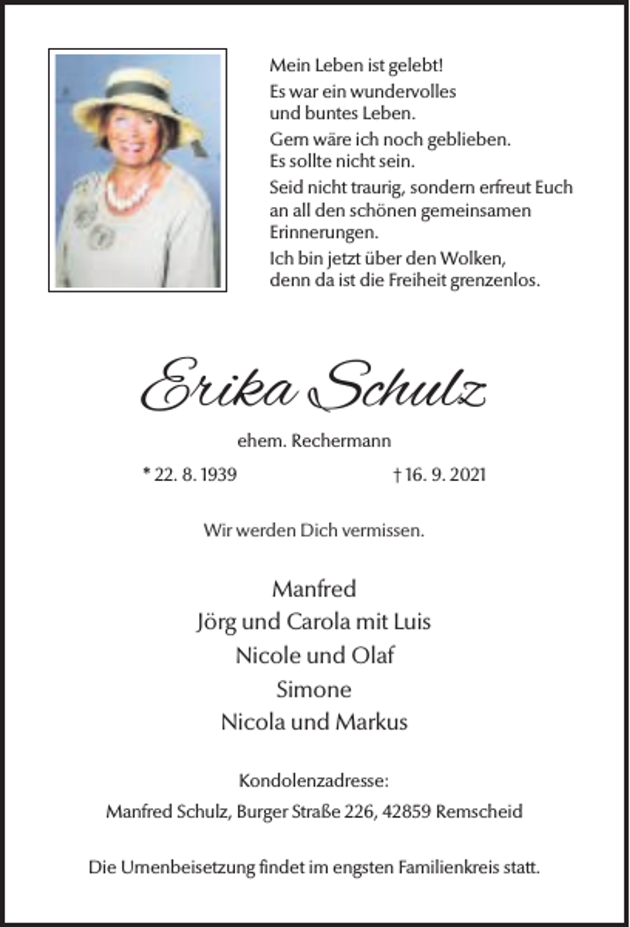 <p>Mein Leben ist gelebt!<br />Es war ein wundervolles<br />und buntes Leben.<br />Gern wäre ich noch geblieben.<br />Es sollte nicht sein.<br />Seid nicht traurig, sondern erfreut Euch<br />an all den schönen gemeinsamen<br />Erinnerungen.<br />Ich bin jetzt über den Wolken,<br />denn da ist die Freiheit grenzenlos.</p><p>Erika Schulz<br />ehem. Rechermann</p><p>* 22. 8. 1939</p><p>† 16. 9. 2021</p><p>Wir werden Dich vermissen.</p><p>Manfred<br />Jörg und Carola mit Luis<br />Nicole und Olaf<br />Simone<br />Nicola und Markus<br />Kondolenzadresse:<br />Manfred Schulz, Burger Straße 226, 42859 Remscheid<br />Die Urnenbeisetzung findet im engsten Familienkreis statt.</p>