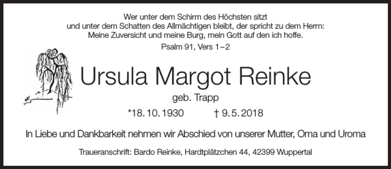 <p>Wer unter dem Schirm des Höchsten sitzt<br />und unter dem Schatten des Allmächtigen bleibt, der spricht zu dem Herrn:<br />Meine Zuversicht und meine Burg, mein Gott auf den ich hoffe.<br />Psalm 91, Vers 1 – 2</p><p>Ursula Margot Reinke<br />geb. Trapp</p><p>*18. 10. 1930</p><p>† 9. 5. 2018</p><p>In Liebe und Dankbarkeit nehmen wir Abschied von unserer Mutter, Oma und Uroma<br />Traueranschrift: Bardo Reinke, Hardtplätzchen 44, 42399 Wuppertal</p>