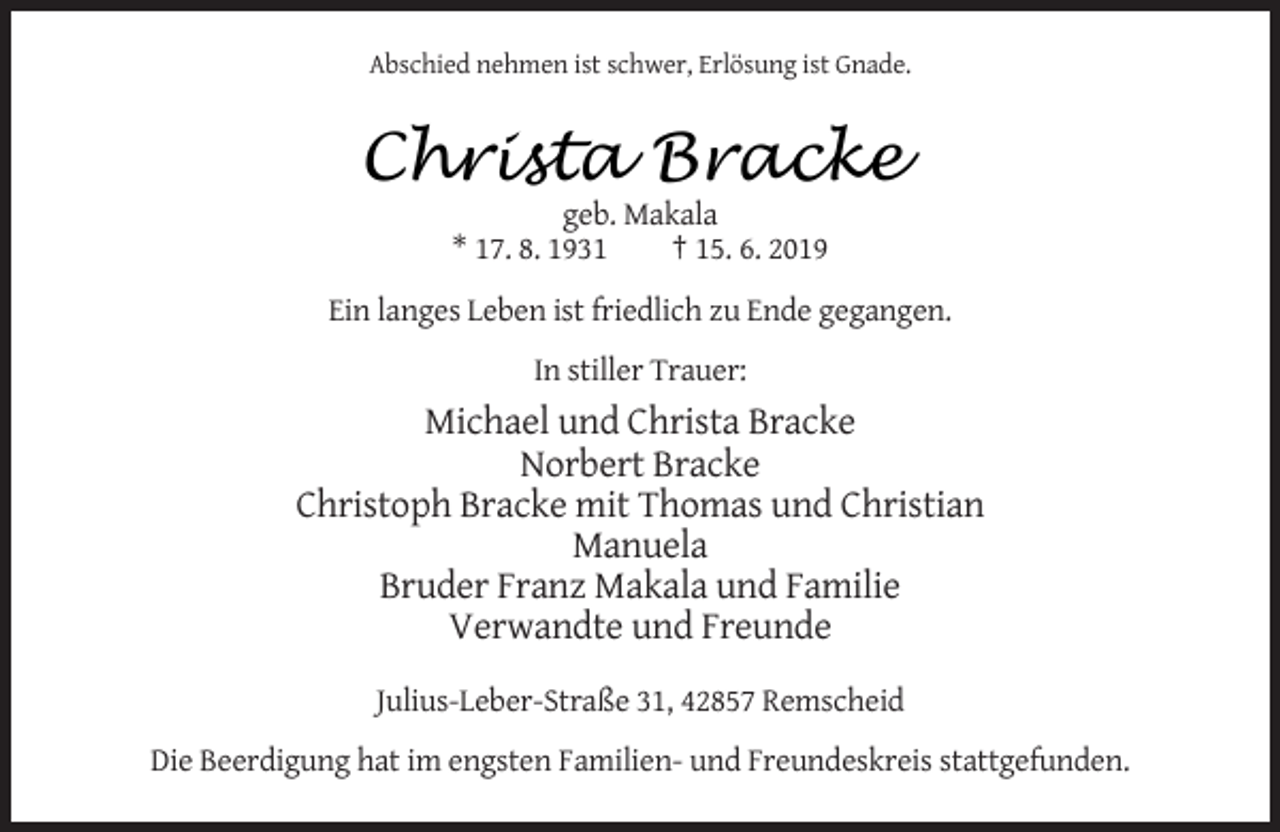 <p>Abschied nehmen ist schwer, Erlösung ist Gnade.</p><p>Christa<br />Christa Bracke<br />Bracke<br />geb. Makala<br />* 17. 8. 1931<br />† 15. 6. 2019<br />Ein langes Leben ist friedlich zu Ende gegangen.<br />In stiller Trauer:</p><p>Michael und Christa Bracke<br />Norbert Bracke<br />Christoph Bracke mit Thomas und Christian<br />Manuela<br />Bruder Franz Makala und Familie<br />Verwandte und Freunde<br />Julius-Leber-Straße 31, 42857 Remscheid<br />Die Beerdigung hat im engsten Familien- und Freundeskreis stattgefunden.</p>