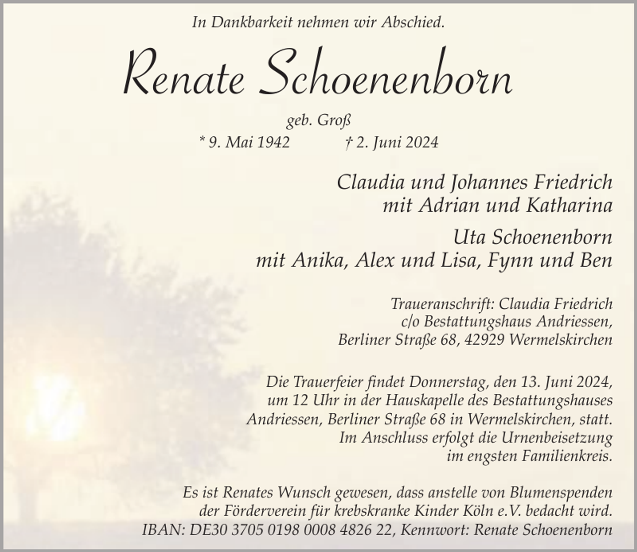 <p>In Dankbarkeit nehmen wir Abschied.</p><p>Renate Schoenenborn<br />geb. Groß<br />* 9. Mai 1942<br />† 2. Juni 2024</p><p>Claudia und Johannes Friedrich<br />mit Adrian und Katharina<br />Uta Schoenenborn<br />mit Anika, Alex und Lisa, Fynn und Ben<br />Traueranschrift: Claudia Friedrich<br />c/o Bestattungshaus Andriessen,<br />Berliner Straße 68, 42929 Wermelskirchen<br />Die Trauerfeier findet Donnerstag, den 13. Juni 2024,<br />um 12 Uhr in der Hauskapelle des Bestattungshauses<br />Andriessen, Berliner Straße 68 in Wermelskirchen, statt.<br />Im Anschluss erfolgt die Urnenbeisetzung<br />im engsten Familienkreis.<br />Es ist Renates Wunsch gewesen, dass anstelle von Blumenspenden<br />der Förderverein für krebskranke Kinder Köln e.V. bedacht wird.<br />IBAN: DE30 3705 0198 0008 4826 22, Kennwort: Renate Schoenenborn</p>