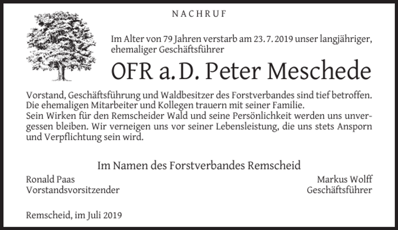 <p>NACHRUF<br />Im Alter von 79 Jahren verstarb am 23. 7. 2019 unser langjähriger,<br />ehemaliger Geschäftsführer</p><p>OFR a. D. Peter Meschede</p><p>Vorstand, Geschäftsführung und Waldbesitzer des Forstverbandes sind tief betroffen.<br />Die ehemaligen Mitarbeiter und Kollegen trauern mit seiner Familie.<br />Sein Wirken für den Remscheider Wald und seine Persönlichkeit werden uns unvergessen bleiben. Wir verneigen uns vor seiner Lebensleistung, die uns stets Ansporn<br />und Verpﬂichtung sein wird.</p><p>Im Namen des Forstverbandes Remscheid</p><p>Ronald Paas<br />Vorstandsvorsitzender</p><p>Remscheid, im Juli 2019</p><p>Markus Wolff<br />Geschäftsführer</p>
