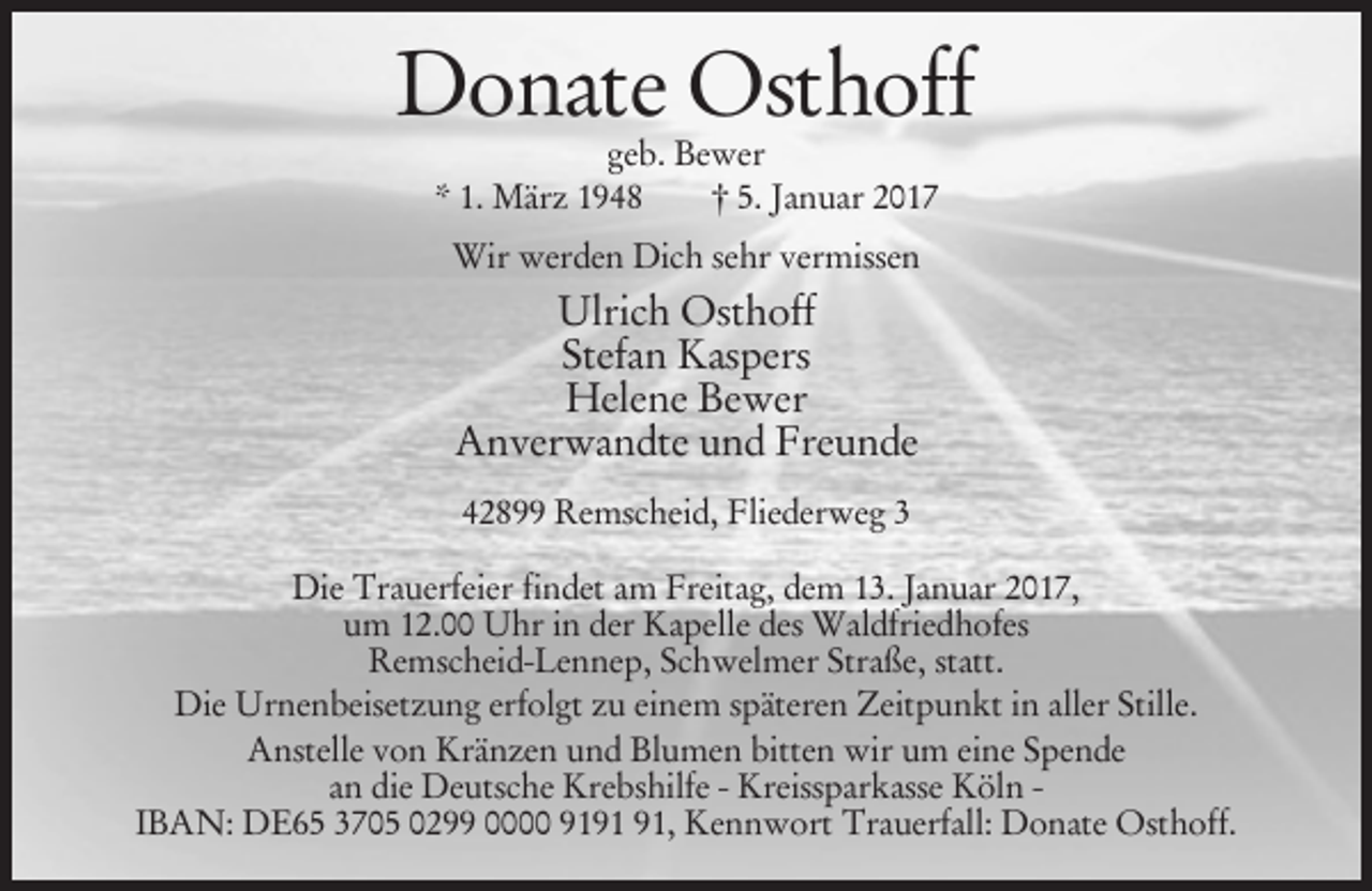 <p>Donate Osthoff<br />geb. Bewer<br />* 1. März 1948<br />† 5. Januar 2017<br />Wir werden Dich sehr vermissen</p><p>Ulrich Osthoff<br />Stefan Kaspers<br />Helene Bewer<br />Anverwandte und Freunde<br />42899 Remscheid, Fliederweg 3<br />Die Trauerfeier findet am Freitag, dem 13. Januar 2017,<br />um 12.00 Uhr in der Kapelle des Waldfriedhofes<br />Remscheid-Lennep, Schwelmer Straße, statt.<br />Die Urnenbeisetzung erfolgt zu einem späteren Zeitpunkt in aller Stille.<br />Anstelle von Kränzen und Blumen bitten wir um eine Spende<br />an die Deutsche Krebshilfe - Kreissparkasse Köln IBAN: DE65 3705 0299 0000 91, Kennwort Trauerfall: Donate Osthoff.</p>