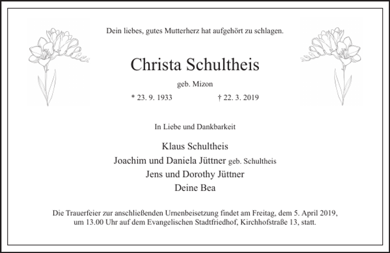 <p>Dein liebes, gutes Mutterherz hat aufgehört zu schlagen.</p><p>Christa Schultheis<br />geb. Mizon<br />* 23. 9. 1933</p><p>† 22. 3. 2019</p><p>In Liebe und Dankbarkeit</p><p>Klaus Schultheis<br />Joachim und Daniela Jüttner geb. Schultheis<br />Jens und Dorothy Jüttner<br />Deine Bea<br />Die Trauerfeier zur anschließenden Urnenbeisetzung findet am Freitag, dem 5. April 2019,<br />um 13.00 Uhr auf dem Evangelischen Stadtfriedhof, Kirchhofstraße 13, statt.</p>