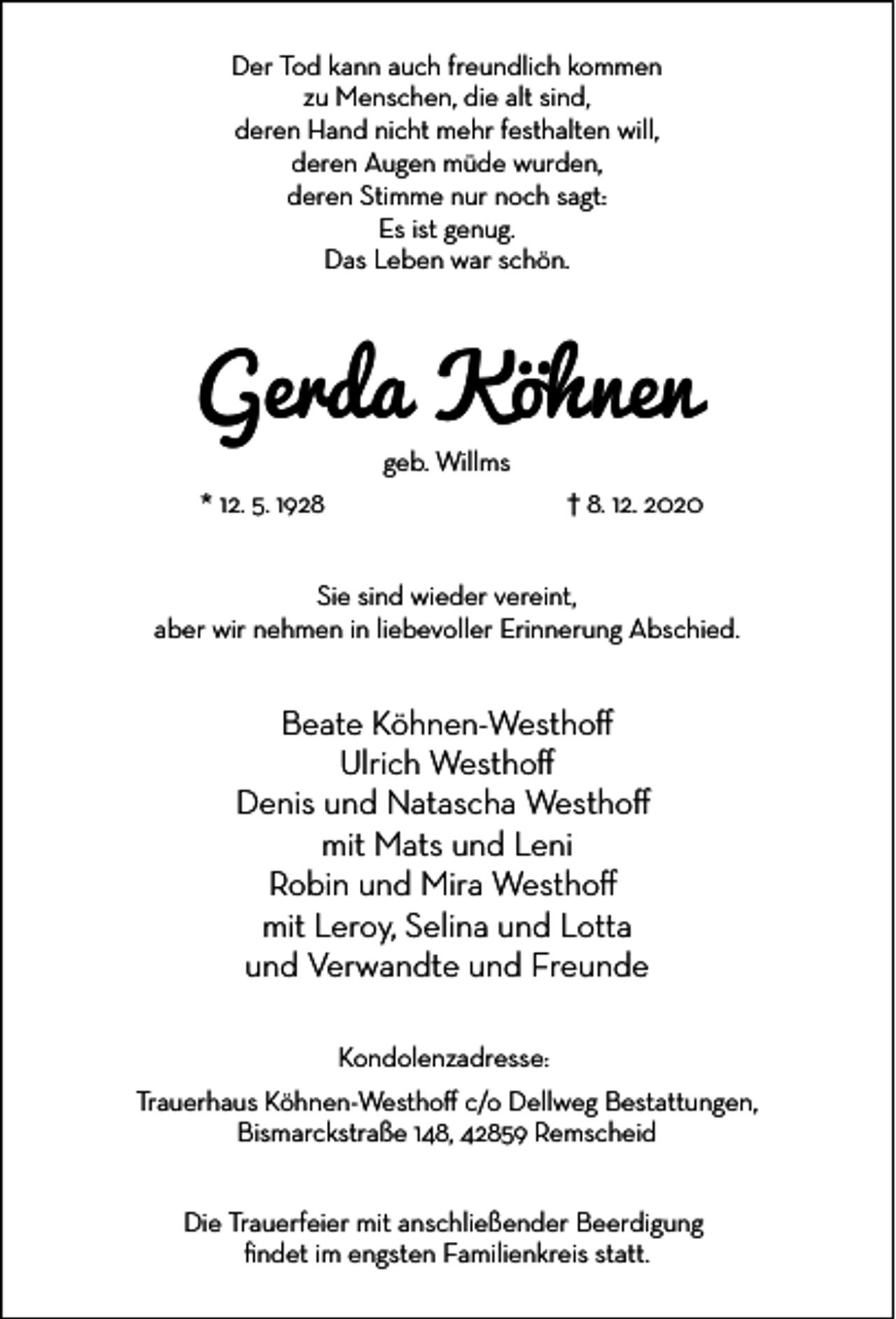 <p>Der Tod kann auch freundlich kommen<br />zu Menschen, die alt sind,<br />deren Hand nicht mehr festhalten will,<br />deren Augen müde wurden,<br />deren Stimme nur noch sagt:<br />Es ist genug.<br />Das Leben war schön.</p><p>Gerda Köhnen<br />geb. Willms</p><p>* 12. 5. 1928</p><p>† 8. 12. 2020</p><p>Sie sind wieder vereint,<br />aber wir nehmen in liebevoller Erinnerung Abschied.</p><p>Beate Köhnen-Westho�<br />Ulrich Westho�<br />Denis und Natascha Westho�<br />mit Mats und Leni<br />Robin und Mira Westho�<br />mit Leroy, Selina und Lotta<br />und Verwandte und Freunde<br />Kondolenzadresse:<br />Trauerhaus Köhnen-Westho� c/o Dellweg Bestattungen,<br />Bismarckstraße 148, 42859 Remscheid<br />Die Trauerfeier mit anschließender Beerdigung<br />ﬁndet im engsten Familienkreis statt.</p>