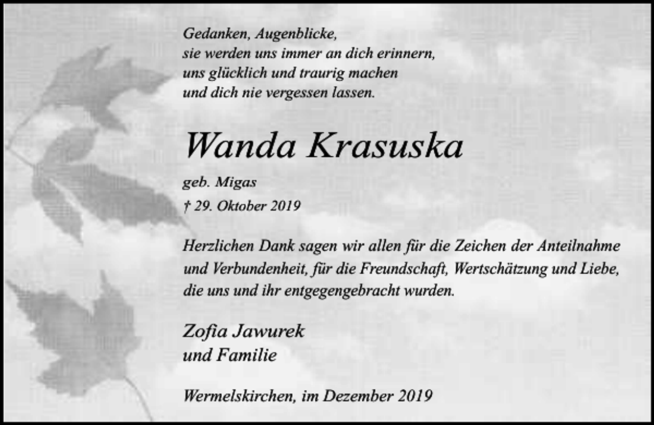<p>Gedanken, Augenblicke,<br />sie werden uns immer an dich erinnern,<br />uns glücklich und traurig machen<br />und dich nie vergessen lassen.</p><p>Wanda Krasuska<br />geb. Migas</p><p>† 29. Oktober 2019</p><p>Herzlichen Dank sagen wir allen für die Zeichen der Anteilnahme<br />und Verbundenheit, für die Freundschaft, Wertschätzung und Liebe,<br />die uns und ihr entgegengebracht wurden.</p><p>Zofia Jawurek<br />und Familie<br />Wermelskirchen, im Dezember 2019</p>