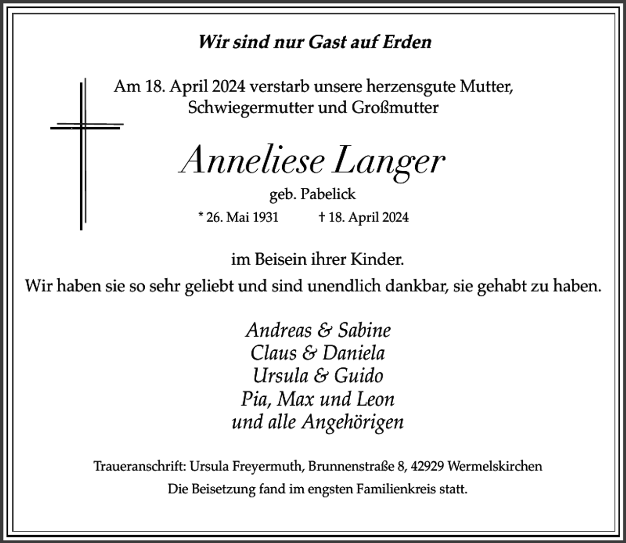 <p>Wir sind nur Gast auf Erden<br />Am 18. April 2024 verstarb unsere herzensgute Mutter,<br />Schwiegermutter und Großmutter</p><p>Anneliese Langer<br />geb. Pabelick</p><p>* 26. Mai 1931</p><p>† 18. April 2024</p><p>im Beisein ihrer Kinder.<br />Wir haben sie so sehr geliebt und sind unendlich dankbar, sie gehabt zu haben.</p><p>Andreas &amp; Sabine<br />Claus &amp; Daniela<br />Ursula &amp; Guido<br />Pia, Max und Leon<br />und alle Angehörigen<br />Traueranschrift: Ursula Freyermuth, Brunnenstraße 8, 42929 Wermelskirchen<br />Die Beisetzung fand im engsten Familienkreis statt.</p>