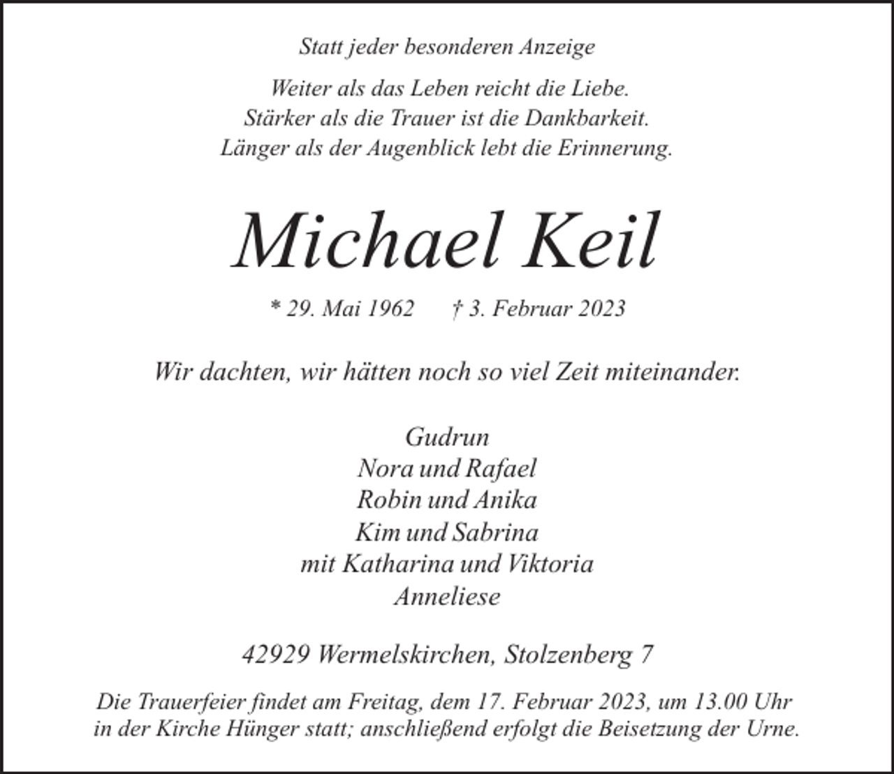 <p>Statt jeder besonderen Anzeige<br />Weiter als das Leben reicht die Liebe.<br />Stärker als die Trauer ist die Dankbarkeit.<br />Länger als der Augenblick lebt die Erinnerung.</p><p>Michael Keil<br />* 29. Mai 1962</p><p>† 3. Februar 2023</p><p>Wir dachten, wir hätten noch so viel Zeit miteinander.<br />Gudrun<br />Nora und Rafael<br />Robin und Anika<br />Kim und Sabrina<br />mit Katharina und Viktoria<br />Anneliese<br />42929 Wermelskirchen, Stolzenberg 7<br />Die Trauerfeier findet am Freitag, dem 17. Februar 2023, um 13.00 Uhr<br />in der Kirche Hünger statt; anschließend erfolgt die Beisetzung der Urne.</p>