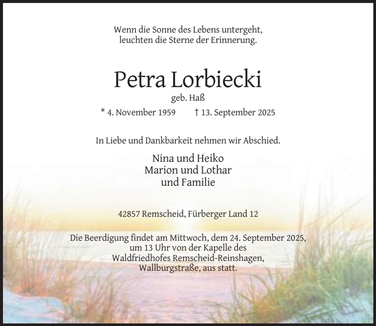 <p>Wenn die Sonne des Lebens untergeht,<br />leuchten die Sterne der Erinnerung.</p><p>Petra Lorbiecki<br />geb. Haß<br />* 4. November 1959</p><p>† 13. September 2025</p><p>In Liebe und Dankbarkeit nehmen wir Abschied.</p><p>Nina und Heiko<br />Marion und Lothar<br />und Familie<br />42857 Remscheid, Fürberger Land 12<br />Die Beerdigung findet am Mittwoch, dem 24. September 2025,<br />um 13 Uhr von der Kapelle des<br />Waldfriedhofes Remscheid-Reinshagen,<br />Wallburgstraße, aus statt.</p>