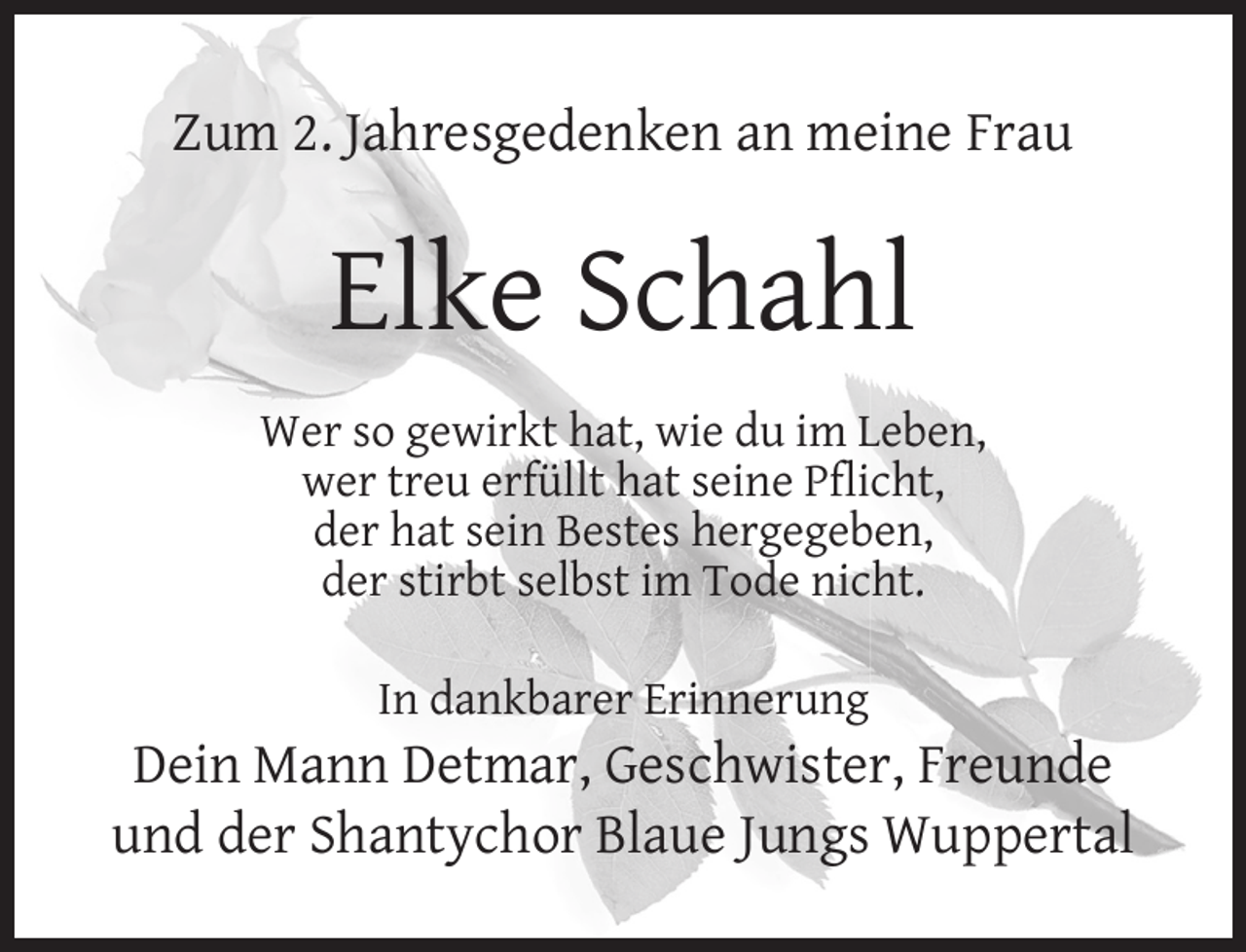 <p>Zum 2. Jahresgedenken an meine Frau</p><p>Elke Schahl<br />Wer so gewirkt hat, wie du im Leben,<br />wer treu erfüllt hat seine Pﬂicht,<br />der hat sein Bestes hergegeben,<br />der stirbt selbst im Tode nicht.<br />In dankbarer Erinnerung</p><p>Dein Mann Detmar, Geschwister, Freunde<br />und der Shantychor Blaue Jungs Wuppertal</p>