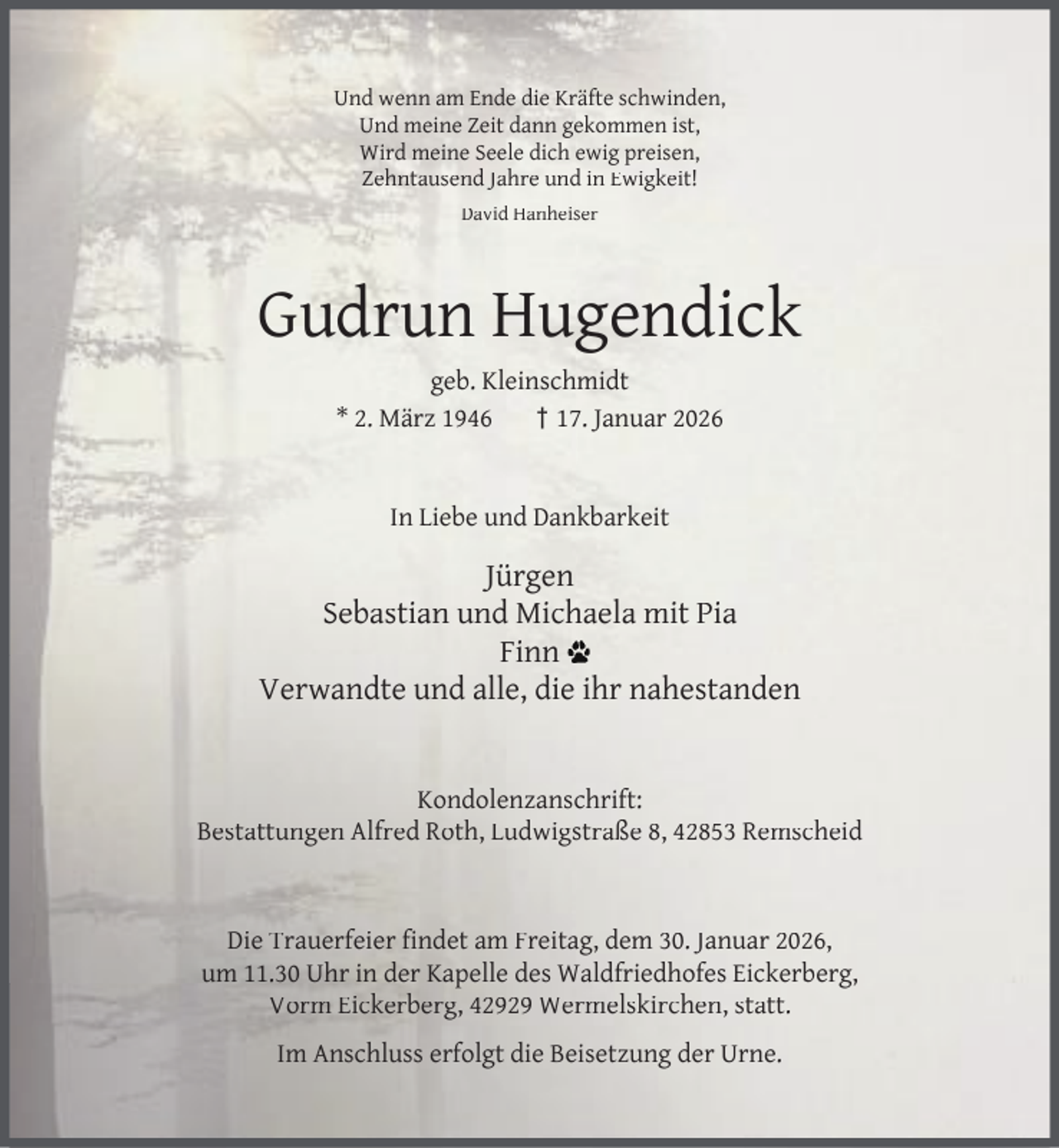 <p>Und wenn am Ende die Kräfte schwinden,<br />Und meine Zeit dann gekommen ist,<br />Wird meine Seele dich ewig preisen,<br />Zehntausend Jahre und in Ewigkeit!<br />David Hanheiser</p><p>Gudrun Hugendick<br />geb. Kleinschmidt<br />* 2. März 1946<br />† 17. Januar 2026<br />In Liebe und Dankbarkeit</p><p>Jürgen<br />Sebastian und Michaela mit Pia<br />Finn<br />Verwandte und alle, die ihr nahestanden<br />Kondolenzanschrift:<br />Bestattungen Alfred Roth, Ludwigstraße 8, 42853 Remscheid</p><p>Die Trauerfeier ﬁndet am Freitag, dem 30. Januar 2026,<br />um 11.30 Uhr in der Kapelle des Waldfriedhofes Eickerberg,<br />Vorm Eickerberg, 42929 Wermelskirchen, statt.<br />Im Anschluss erfolgt die Beisetzung der Urne.</p>