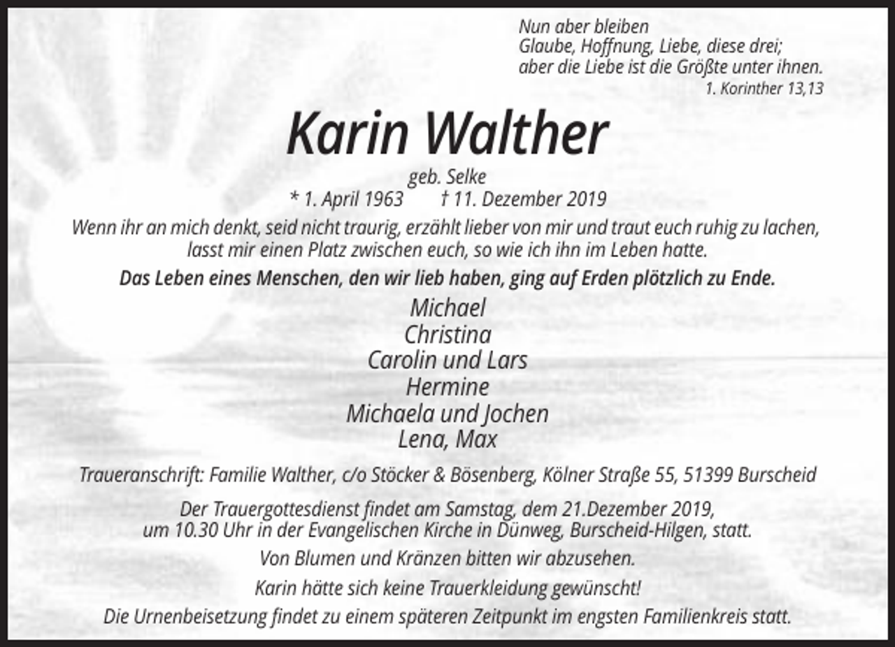<p>Nun aber bleiben<br />Glaube, Hoffnung, Liebe, diese drei;<br />aber die Liebe ist die Größte unter ihnen.<br />1. Korinther 13,13</p><p>Karin Walther<br />geb. Selke<br />* 1. April 1963<br />† 11. Dezember 2019<br />Wenn ihr an mich denkt, seid nicht traurig, erzählt lieber von mir und traut euch ruhig zu lachen,<br />lasst mir einen Platz zwischen euch, so wie ich ihn im Leben hatte.<br />Das Leben eines Menschen, den wir lieb haben, ging auf Erden plötzlich zu Ende.</p><p>Michael<br />Christina<br />Carolin und Lars<br />Hermine<br />Michaela und Jochen<br />Lena, Max<br />Traueranschrift: Familie Walther, c/o Stöcker &amp; Bösenberg, Kölner Straße 55, 51399 Burscheid<br />Der Trauergottesdienst findet am Samstag, dem 21.Dezember 2019,<br />um 10.30 Uhr in der Evangelischen Kirche in Dünweg, Burscheid-Hilgen, statt.<br />Von Blumen und Kränzen bitten wir abzusehen.<br />Karin hätte sich keine Trauerkleidung gewünscht!<br />Die Urnenbeisetzung findet zu einem späteren Zeitpunkt im engsten Familienkreis statt.</p>