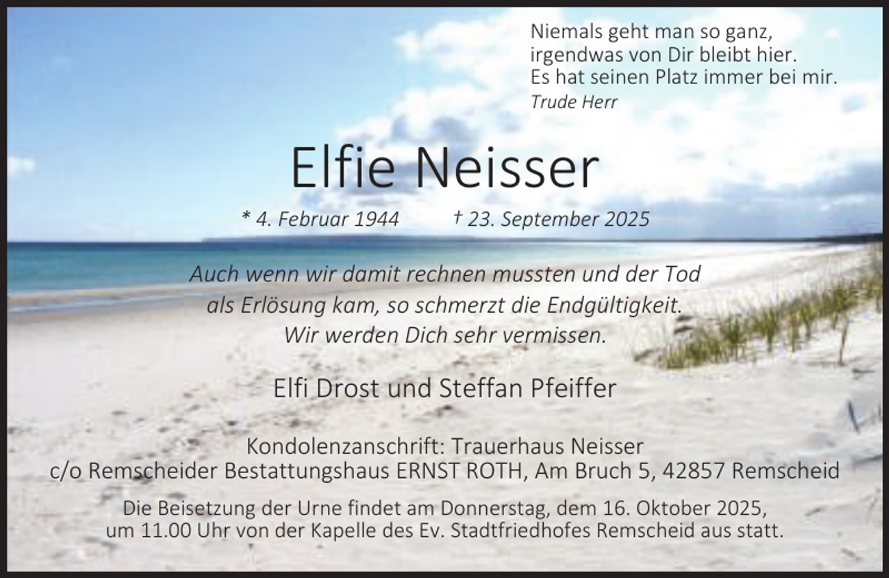 <p>Niemals geht man so ganz,<br />irgendwas von Dir bleibt hier.<br />Es hat seinen Platz immer bei mir.<br />Trude Herr</p><p>Elfie Neisser</p><p>* 4. Februar 1944</p><p>† 23. September 2025</p><p>Auch wenn wir damit rechnen mussten und der Tod<br />als Erlösung kam, so schmerzt die Endgültigkeit.<br />Wir werden Dich sehr vermissen.</p><p>Elfi Drost und Steffan Pfeiffer<br />Kondolenzanschrift: Trauerhaus Neisser<br />c/o Remscheider Bestattungshaus ERNST ROTH, Am Bruch 5, 42857 Remscheid<br />Die Beisetzung der Urne findet am Donnerstag, dem 16. Oktober 2025,<br />um 11.00 Uhr von der Kapelle des Ev. Stadtfriedhofes Remscheid aus statt.</p>