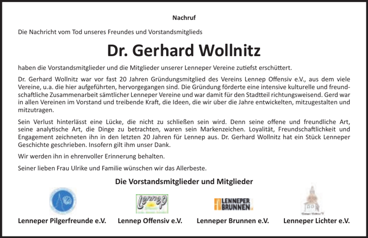 <p>Nachruf<br />Die Nachricht vom Tod unseres Freundes und Vorstandsmitglieds</p><p>Dr. Gerhard Wollnitz<br />haben die Vorstandsmitglieder und die Mitglieder unserer Lenneper Vereine zu efst erschü ert.<br />Dr. Gerhard Wollnitz war vor fast 20 Jahren Gründungsmitglied des Vereins Lennep Oﬀensiv e.V., aus dem viele<br />Vereine, u.a. die hier aufgeführten, hervorgegangen sind. Die Gründung förderte eine intensive kulturelle und freundscha liche Zusammenarbeit sämtlicher Lenneper Vereine und war damit für den Stad eil richtungsweisend. Gerd war<br />in allen Vereinen im Vorstand und treibende Kra , die Ideen, die wir über die Jahre entwickelten, mitzugestalten und<br />mitzutragen.<br />Sein Verlust hinterlässt eine Lücke, die nicht zu schließen sein wird. Denn seine oﬀene und freundliche Art,<br />seine analy sche Art, die Dinge zu betrachten, waren sein Markenzeichen. Loyalität, Freundscha lichkeit und<br />Engagement zeichneten ihn in den letzten 20 Jahren für Lennep aus. Dr. Gerhard Wollnitz hat ein Stück Lenneper<br />Geschichte geschrieben. Insofern gilt ihm unser Dank.<br />Wir werden ihn in ehrenvoller Erinnerung behalten.<br />Seiner lieben Frau Ulrike und Familie wünschen wir das Allerbeste.</p><p>Die Vorstandsmitglieder und Mitglieder</p><p>Lenneper Pilgerfreunde e.V.</p><p>Lennep Oﬀensiv e.V.</p><p>Lenneper Brunnen e.V.</p><p>Lenneper Lichter e.V.</p>