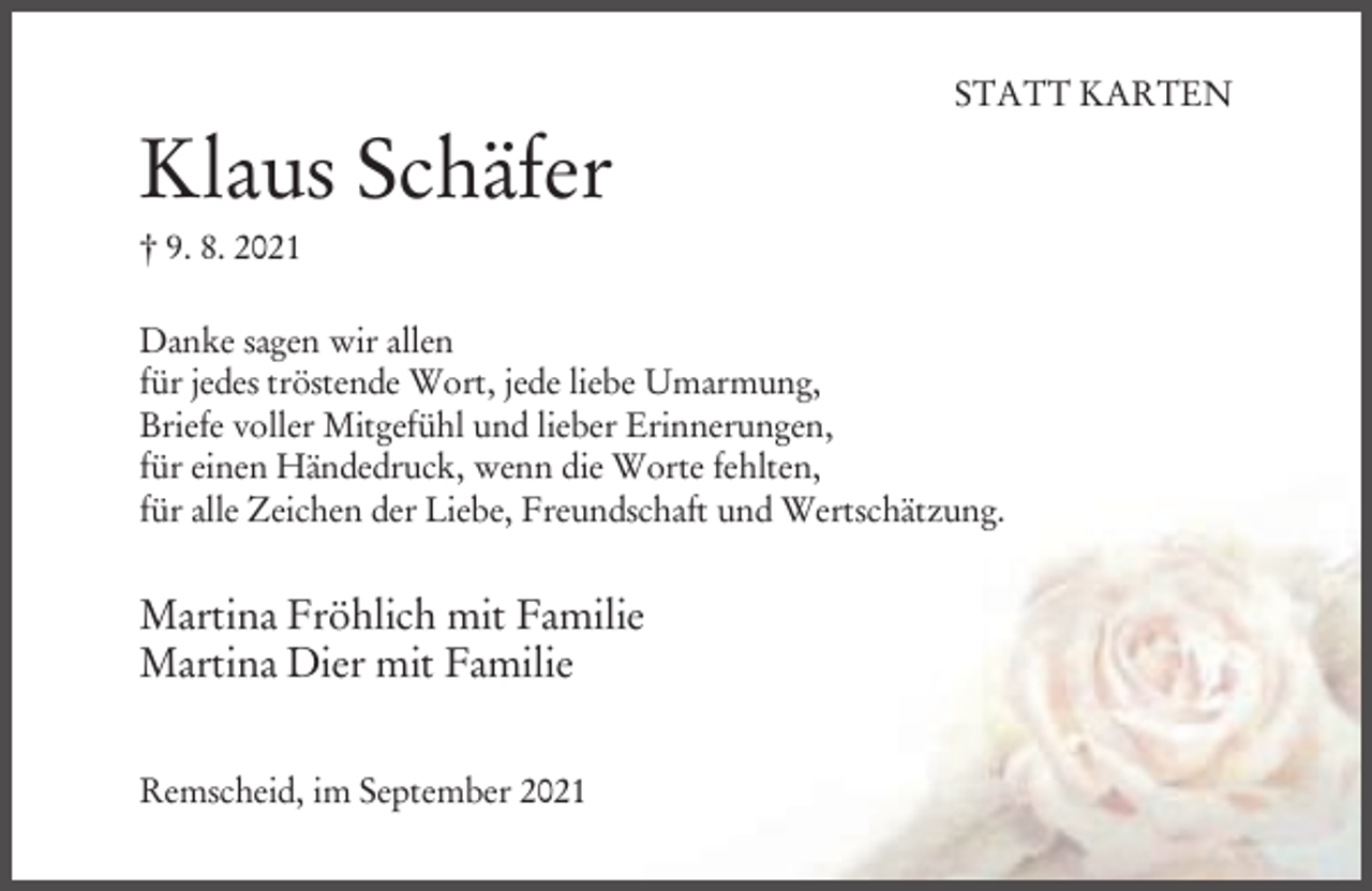 <p>STATT KARTEN</p><p>Klaus Schäfer<br />† 9. 8. 2021<br />Danke sagen wir allen<br />für jedes tröstende Wort, jede liebe Umarmung,<br />Briefe voller Mitgefühl und lieber Erinnerungen,<br />für einen Händedruck, wenn die Worte fehlten,<br />für alle Zeichen der Liebe, Freundschaft und Wertschätzung.</p><p>Martina Fröhlich mit Familie<br />Martina Dier mit Familie<br />Remscheid, im September 2021</p>