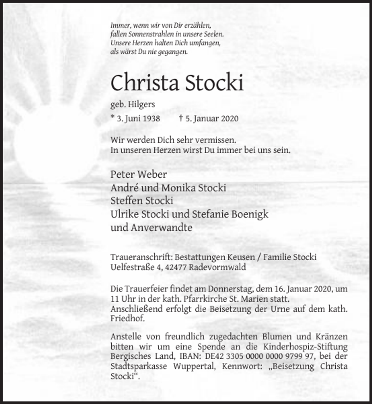 <p>Immer, wenn wir von Dir erzählen,<br />fallen Sonnenstrahlen in unsere Seelen.<br />Unsere Herzen halten Dich umfangen,<br />als wärst Du nie gegangen.</p><p>Christa Stocki<br />geb. Hilgers<br />* 3. Juni 1938</p><p>† 5. Januar 2020</p><p>Wir werden Dich sehr vermissen.<br />In unseren Herzen wirst Du immer bei uns sein.</p><p>Peter Weber<br />André und Monika Stocki<br />Steffen Stocki<br />Ulrike Stocki und Stefanie Boenigk<br />und Anverwandte<br />Traueranschrift: Bestattungen Keusen / Familie Stocki<br />Uelfestraße 4, 42477 Radevormwald<br />Die Trauerfeier findet am Donnerstag, dem 16. Januar 2020, um<br />11 Uhr in der kath. Pfarrkirche St. Marien statt.<br />Anschließend erfolgt die Beisetzung der Urne auf dem kath.<br />Friedhof.<br />Anstelle von freundlich zugedachten Blumen und Kränzen<br />bitten wir um eine Spende an die Kinderhospiz-Stiftung<br />Bergisches Land, IBAN: DE42 3305 9797, bei der<br />Stadtsparkasse Wuppertal, Kennwort: „Beisetzung Christa<br />Stocki“.</p>