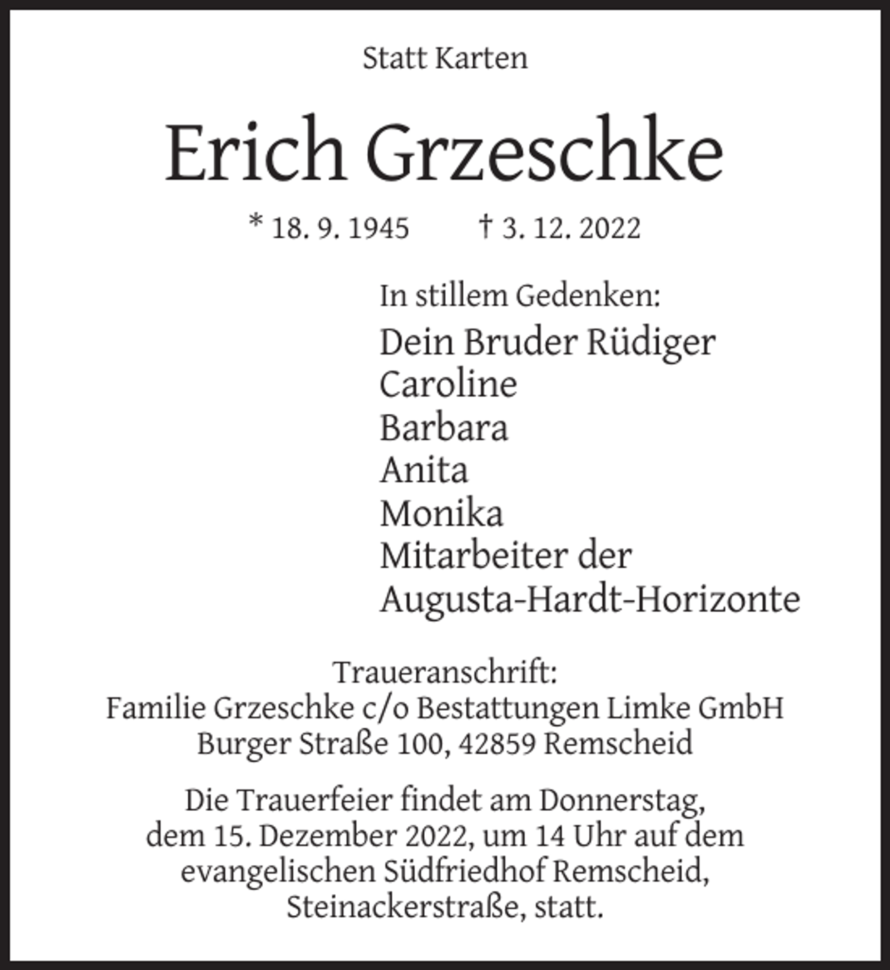 <p>Statt Karten</p><p>Erich Grzeschke<br />* 18. 9. 1945</p><p>† 3. 12. 2022</p><p>In stillem Gedenken:</p><p>Dein Bruder Rüdiger<br />Caroline<br />Barbara<br />Anita<br />Monika<br />Mitarbeiter der<br />Augusta-Hardt-Horizonte<br />Traueranschrift:<br />Familie Grzeschke c/o Bestattungen Limke GmbH<br />Burger Straße 100, 42859 Remscheid<br />Die Trauerfeier findet am Donnerstag,<br />dem 15. Dezember 2022, um 14 Uhr auf dem<br />evangelischen Südfriedhof Remscheid,<br />Steinackerstraße, statt.</p>