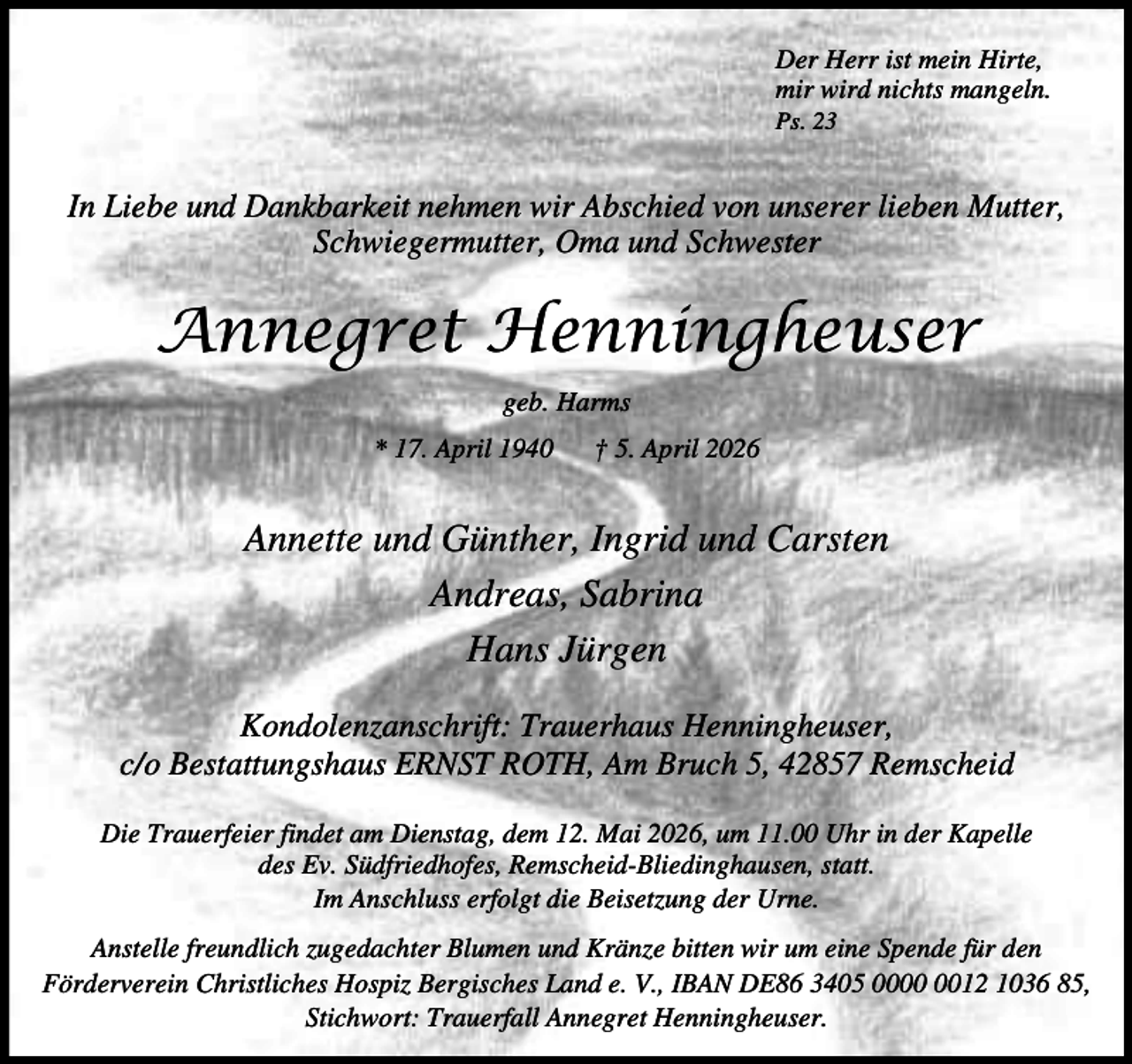 <p>Der Herr ist mein Hirte,<br />mir wird nichts mangeln.<br />Ps. 23</p><p>In Liebe und Dankbarkeit nehmen wir Abschied von unserer lieben Mutter,<br />Schwiegermutter, Oma und Schwester</p><p>Annegret Henningheuser<br />geb. Harms<br />* 17. April 1940</p><p>† 5. April 2026</p><p>Annette und Günther, Ingrid und Carsten<br />Andreas, Sabrina<br />Hans Jürgen<br />Kondolenzanschrift: Trauerhaus Henningheuser,<br />c/o Bestattungshaus ERNST ROTH, Am Bruch 5, 42857 Remscheid<br />Die Trauerfeier findet am Dienstag, dem 12. Mai 2026, um 11.00 Uhr in der Kapelle<br />des Ev. Südfriedhofes, Remscheid-Bliedinghausen, statt.<br />Im Anschluss erfolgt die Beisetzung der Urne.<br />Anstelle freundlich zugedachter Blumen und Kränze bitten wir um eine Spende für den<br />Förderverein Christliches Hospiz Bergisches Land e. V., IBAN DE86 3405 0012 1036 85,<br />Stichwort: Trauerfall Annegret Henningheuser.</p>