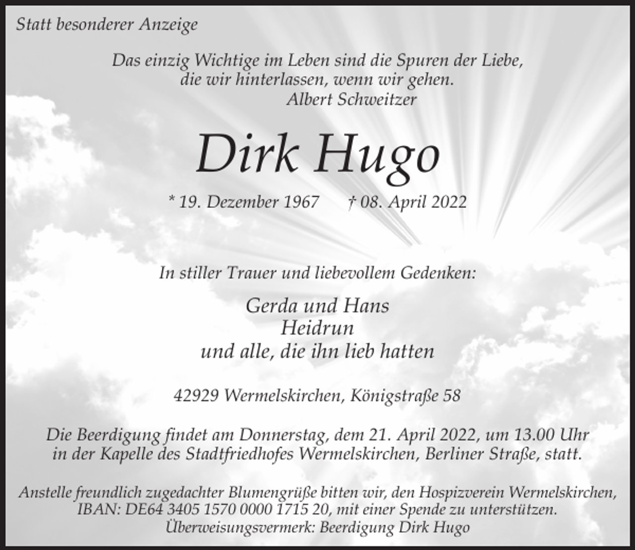 <p>Statt besonderer Anzeige<br />Das einzig Wichtige im Leben sind die Spuren der Liebe,<br />die wir hinterlassen, wenn wir gehen.<br />Albert Schweitzer</p><p>Dirk Hugo<br />* 19. Dezember 1967</p><p>† 08. April 2022</p><p>In stiller Trauer und liebevollem Gedenken:</p><p>Gerda und Hans<br />Heidrun<br />und alle, die ihn lieb hatten<br />42929 Wermelskirchen, Königstraße 58<br />Die Beerdigung findet am Donnerstag, dem 21. April 2022, um 13.00 Uhr<br />in der Kapelle des Stadtfriedhofes Wermelskirchen, Berliner Straße, statt.<br />Anstelle freundlich zugedachter Blumengrüße bitten wir, den Hospizverein Wermelskirchen,<br />IBAN: DE64 3405 157000 1715 20, mit einer Spende zu unterstützen.<br />Überweisungsvermerk: Beerdigung Dirk Hugo</p>