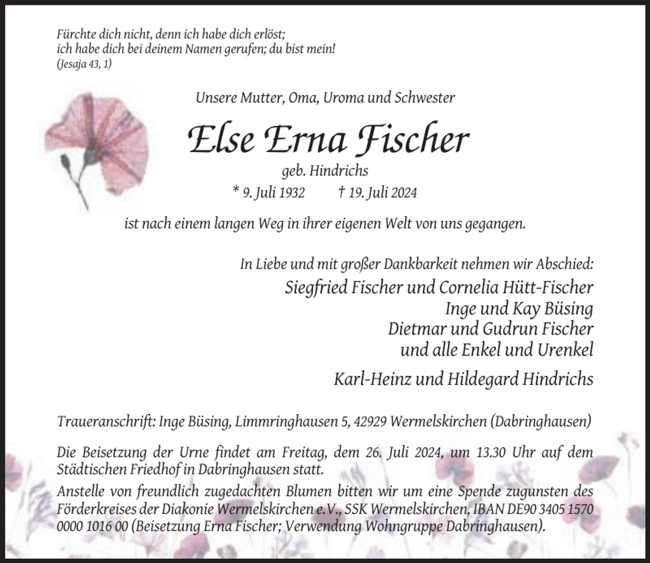<p>Fürchte dich nicht, denn ich habe dich erlöst;<br />ich habe dich bei deinem Namen gerufen; du bist mein!<br />(Jesaja 43, 1)</p><p>Unsere Mutter, Oma, Uroma und Schwester</p><p>Else Erna Fischer<br />geb. Hindrichs<br />* 9. Juli 1932<br />† 19. Juli 2024<br />ist nach einem langen Weg in ihrer eigenen Welt von uns gegangen.<br />In Liebe und mit großer Dankbarkeit nehmen wir Abschied:</p><p>Siegfried Fischer und Cornelia Hütt-Fischer<br />Inge und Kay Büsing<br />Dietmar und Gudrun Fischer<br />und alle Enkel und Urenkel<br />Karl-Heinz und Hildegard Hindrichs<br />Traueranschrift: Inge Büsing, Limmringhausen 5, 42929 Wermelskirchen (Dabringhausen)<br />Die Beisetzung der Urne findet am Freitag, dem 26. Juli 2024, um 13.30 Uhr auf dem<br />Städtischen Friedhof in Dabringhausen statt.<br />Anstelle von freundlich zugedachten Blumen bitten wir um eine Spende zugunsten des<br />Förderkreises der Diakonie Wermelskirchen e.V., SSK Wermelskirchen, IBAN DE90 3405 157000 1016 00 (Beisetzung Erna Fischer; Verwendung Wohngruppe Dabringhausen).</p>