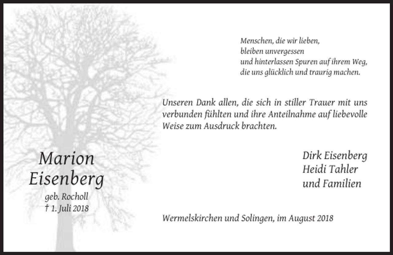 <p>Menschen, die wir lieben,<br />bleiben unvergessen<br />und hinterlassen Spuren auf ihrem Weg,<br />die uns glücklich und traurig machen.</p><p>Unseren Dank allen, die sich in stiller Trauer mit uns<br />verbunden fühlten und ihre Anteilnahme auf liebevolle<br />Weise zum Ausdruck brachten.</p><p>Marion<br />Eisenberg</p><p>Dirk Eisenberg<br />Heidi Tahler<br />und Familien</p><p>geb. Rocholl<br />† 1. Juli 2018<br />Wermelskirchen und Solingen, im August 2018</p>