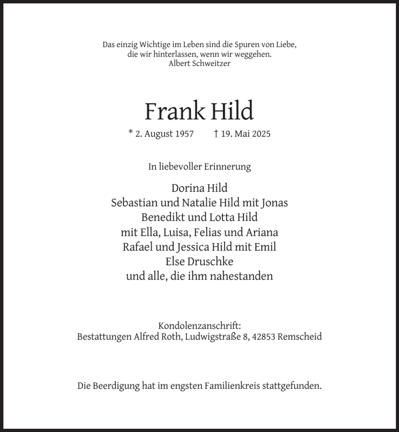 <p>Das einzig Wichtige im Leben sind die Spuren von Liebe,<br />die wir hinterlassen, wenn wir weggehen.<br />Albert Schweitzer</p><p>Frank Hild<br />* 2. August 1957</p><p>† 19. Mai 2025</p><p>In liebevoller Erinnerung</p><p>Dorina Hild<br />Sebastian und Natalie Hild mit Jonas<br />Benedikt und Lotta Hild<br />mit Ella, Luisa, Felias und Ariana<br />Rafael und Jessica Hild mit Emil<br />Else Druschke<br />und alle, die ihm nahestanden</p><p>Kondolenzanschrift:<br />Bestattungen Alfred Roth, Ludwigstraße 8, 42853 Remscheid</p><p>Die Beerdigung hat im engsten Familienkreis stattgefunden.</p>