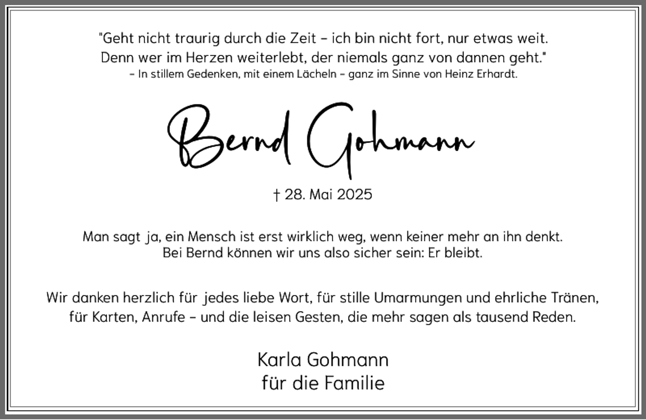 <p>"Geht nicht traurig durch die Zeit - ich bin nicht fort, nur etwas weit.<br />Denn wer im Herzen weiterlebt, der niemals ganz von dannen geht."<br />- In stillem Gedenken, mit einem Lächeln - ganz im Sinne von Heinz Erhardt.</p><p>Bernd Gohmann<br />† 28. Mai 2025<br />Man sagt ja, ein Mensch ist erst wirklich weg, wenn keiner mehr an ihn denkt.<br />Bei Bernd können wir uns also sicher sein: Er bleibt.</p><p>Wir danken herzlich für jedes liebe Wort, für stille Umarmungen und ehrliche Tränen,<br />für Karten, Anrufe - und die leisen Gesten, die mehr sagen als tausend Reden.</p><p>Karla Gohmann<br />für die Familie</p>