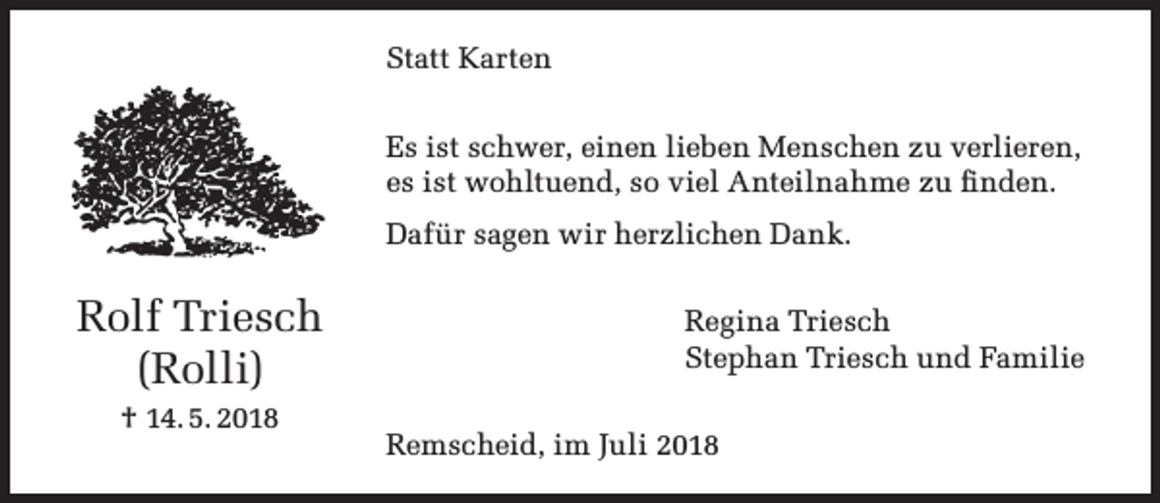 <p>Statt Karten<br />Es ist schwer, einen lieben Menschen zu verlieren,<br />es ist wohltuend, so viel Anteilnahme zu ﬁnden.<br />Dafür sagen wir herzlichen Dank.</p><p>Rolf Triesch<br />(Rolli)<br />† 14. 5. 2018</p><p>Regina Triesch<br />Stephan Triesch und Familie<br />Remscheid, im Juli 2018</p>