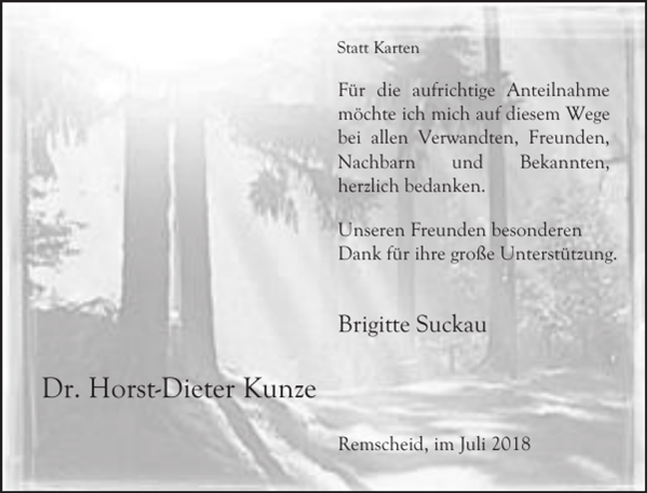 <p>Statt Karten</p><p>Für die aufrichtige Anteilnahme<br />möchte ich mich auf diesem Wege<br />bei allen Verwandten, Freunden,<br />Nachbarn<br />und<br />Bekannten,<br />herzlich bedanken.<br />Unseren Freunden besonderen<br />Dank für ihre große Unterstützung.</p><p>Brigitte Suckau</p><p>Dr. Horst-Dieter Kunze<br />Remscheid, im Juli 2018</p>