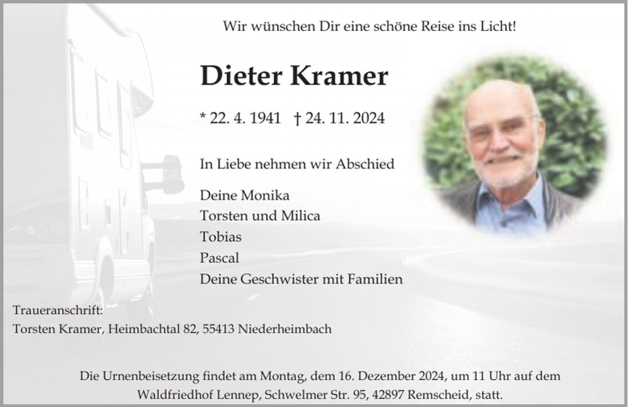 <p>Wir wünschen Dir eine schöne Reise ins Licht!</p><p>Dieter Kramer<br />* 22. 4. 1941 † 24. 11. 2024<br />In Liebe nehmen wir Abschied<br />Deine Monika<br />Torsten und Milica<br />Tobias<br />Pascal<br />Deine Geschwister mit Familien<br />Traueranschrift:<br />Torsten Kramer, Heimbachtal 82, 55413 Niederheimbach<br />Die Urnenbeisetzung findet am Montag, dem 16. Dezember 2024, um 11 Uhr auf dem<br />Waldfriedhof Lennep, Schwelmer Str. 95, 42897 Remscheid, statt.</p>