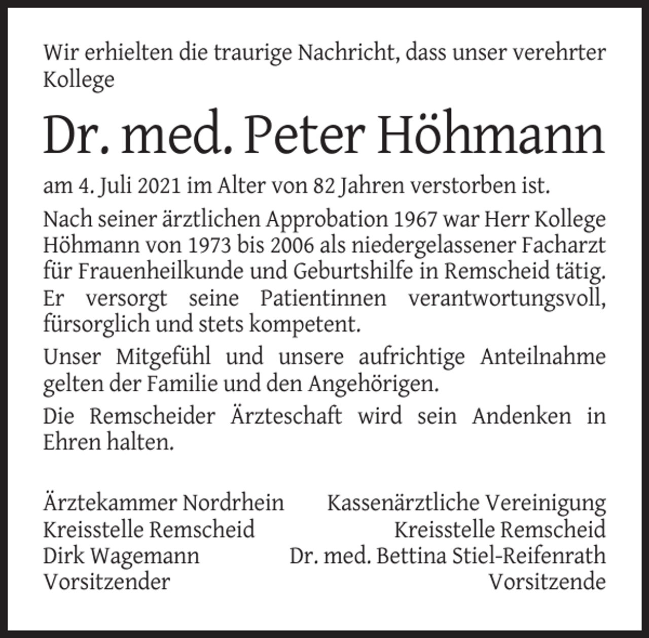 <p>Wir erhielten die traurige Nachricht, dass unser verehrter<br />Kollege</p><p>Dr. med. Peter Höhmann<br />am 4. Juli 2021 im Alter von 82 Jahren verstorben ist.<br />Nach seiner ärztlichen Approbation 1967 war Herr Kollege<br />Höhmann von 1973 bis 2006 als niedergelassener Facharzt<br />für Frauenheilkunde und Geburtshilfe in Remscheid tätig.<br />Er versorgt seine Patientinnen verantwortungsvoll,<br />fürsorglich und stets kompetent.<br />Unser Mitgefühl und unsere aufrichtige Anteilnahme<br />gelten der Familie und den Angehörigen.<br />Die Remscheider Ärzteschaft wird sein Andenken in<br />Ehren halten.<br />Ärztekammer Nordrhein<br />Kassenärztliche Vereinigung<br />Kreisstelle Remscheid<br />Kreisstelle Remscheid<br />Dirk Wagemann<br />Dr. med. Bettina Stiel-Reifenrath<br />Vorsitzender<br />Vorsitzende</p>