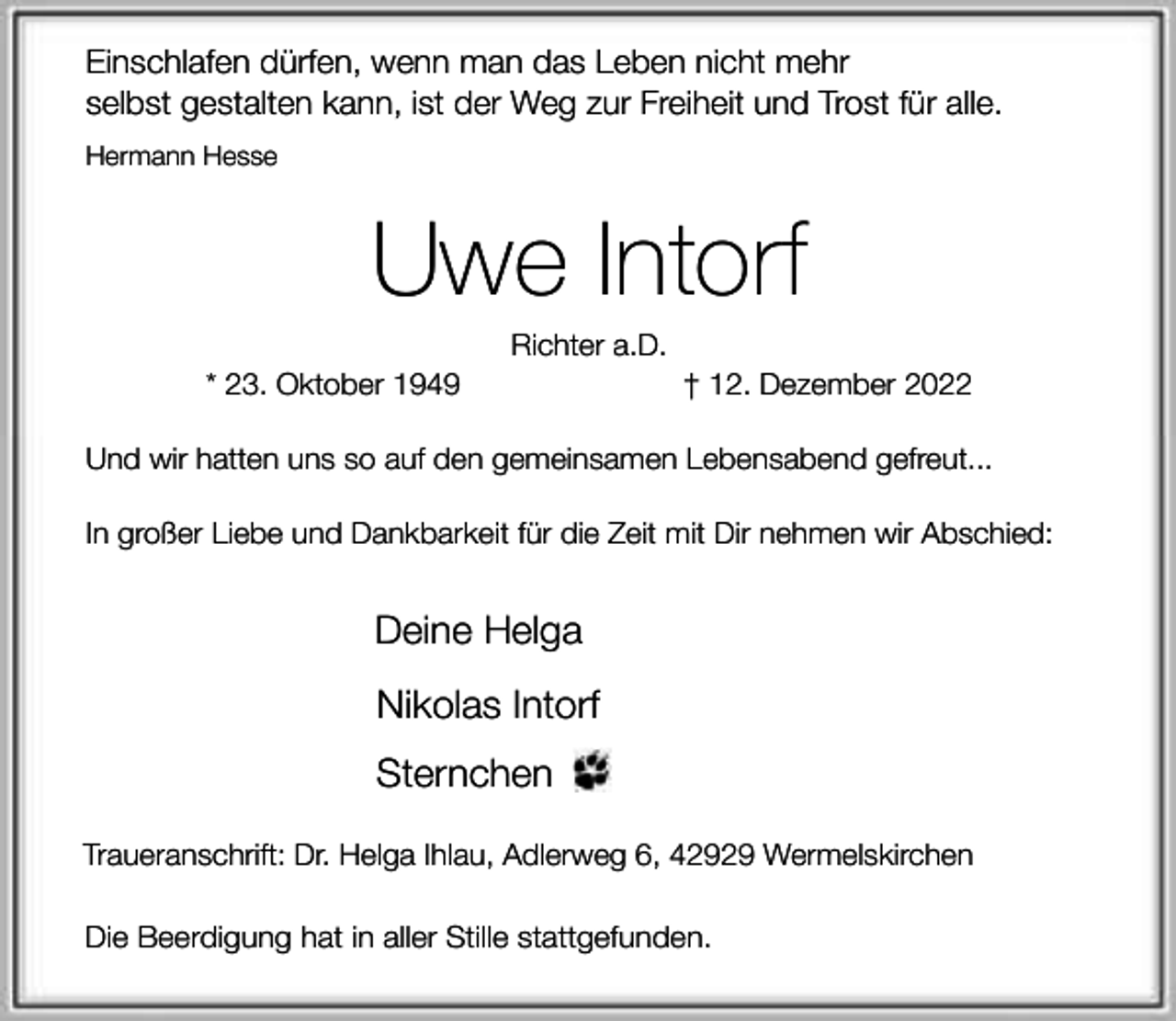<p>Einschlafen dürfen, wenn man das Leben nicht mehr<br />selbst gestalten kann, ist der Weg zur Freiheit und Trost für alle.<br />Hermann Hesse</p><p>Uwe Intorf<br />* 23. Oktober 1949</p><p>Richter a.D.</p><p>† 12. Dezember 2022</p><p>Und wir hatten uns so auf den gemeinsamen Lebensabend gefreut...<br />In großer Liebe und Dankbarkeit für die Zeit mit Dir nehmen wir Abschied:</p><p>Deine Helga<br />Nikolas Intorf<br />Sternchen<br />Traueranschrift: Dr. Helga Ihlau, Adlerweg 6, 42929 Wermelskirchen<br />Die Beerdigung hat in aller Stille stattgefunden.</p>