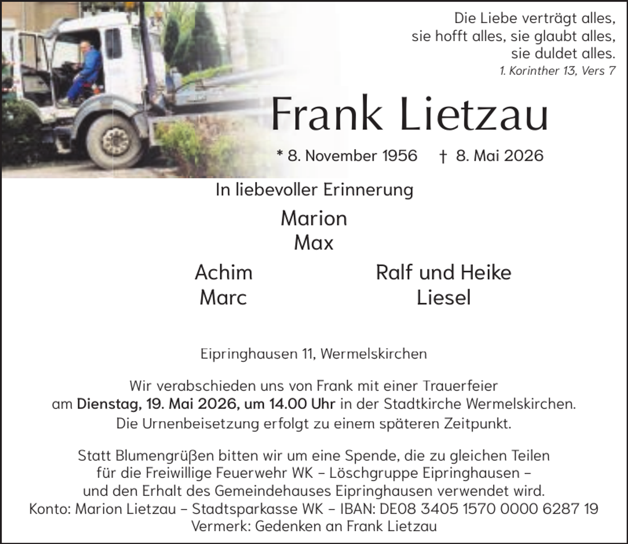 <p>Die Liebe verträgt alles,<br />sie hofft alles, sie glaubt alles,<br />sie duldet alles.<br />1. Korinther 13, Vers 7</p><p>Frank Lietzau<br />* 8. November 1956</p><p>† 8. Mai 2026</p><p>In liebevoller Erinnerung</p><p>Marion<br />Max<br />Achim<br />Marc</p><p>Ralf und Heike<br />Liesel</p><p>Eipringhausen 11, Wermelskirchen<br />Wir verabschieden<br />Wi<br />b hi d uns von F<br />Frankk mit<br />i einer<br />i<br />Trauerfeier<br />T<br />f i<br />am Dienstag, 19. Mai 2026, um 14.00 Uhr in der Stadtkirche Wermelskirchen.<br />Die Urnenbeisetzung erfolgt zu einem späteren Zeitpunkt.<br />Statt Blumengrüßen<br />l<br />bitten wir um eine Spende,<br />b<br />d d<br />die zu gleichen<br />l h Teilen<br />l<br />für die Freiwillige Feuerwehr WK - Löschgruppe Eipringhausen und den Erhalt des Gemeindehauses Eipringhausen verwendet wird.<br />Konto: Marion Lietzau - Stadtsparkasse WK - IBAN: DE08 3405 157000 6287 19<br />Vermerk: Gedenken an Frank Lietzau</p>