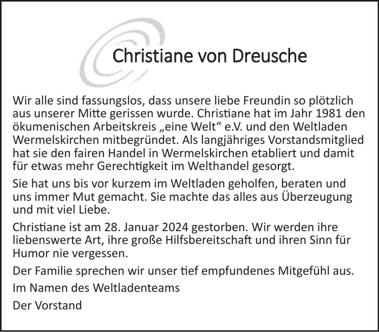 <p>Wir alle sind fassungslos, dass unsere liebe Freundin so plötzlich<br />aus unserer Mitte gerissen wurde. Christiane hat im Jahr 1981 den<br />ökumenischen Arbeitskreis „eine Welt“ e.V. und den Weltladen<br />Wermelskirchen mitbegründet. Als langjähriges Vorstandsmitglied<br />hat sie den fairen Handel in Wermelskirchen etabliert und damit<br />für etwas mehr Gerechtigkeit im Welthandel gesorgt.<br />Sie hat uns bis vor kurzem im Weltladen geholfen, beraten und<br />uns immer Mut gemacht. Sie machte das alles aus Überzeugung<br />und mit viel Liebe.<br />Christiane ist am 28. Januar 2024 gestorben. Wir werden ihre<br />liebenswerte Art, ihre große Hilfsbereitschaft und ihren Sinn für<br />Humor nie vergessen.<br />Der Familie sprechen wir unser tief empfundenes Mitgefühl aus.<br />Im Namen des Weltladenteams<br />Der Vorstand</p>