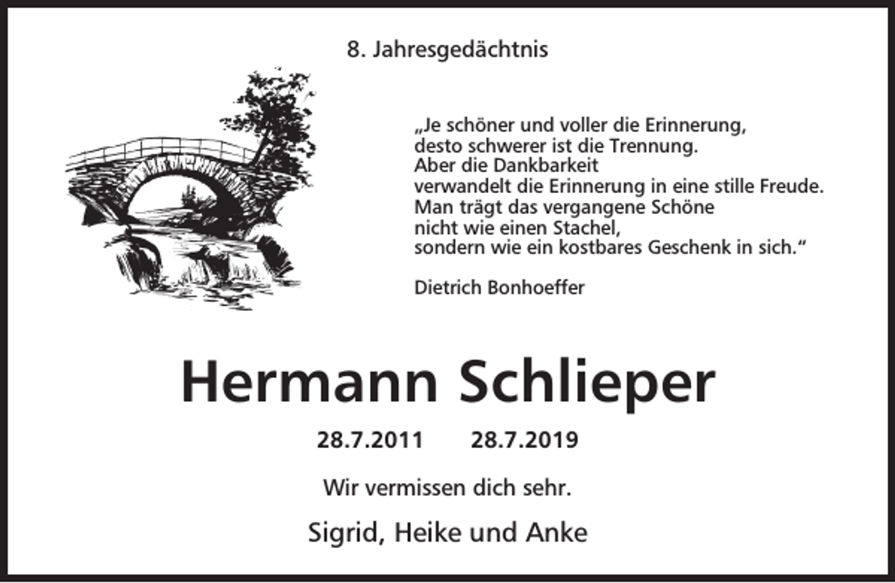 <p>8. Jahresgedächtnis<br />„Je schöner und voller die Erinnerung,<br />desto schwerer ist die Trennung.<br />Aber die Dankbarkeit<br />verwandelt die Erinnerung in eine stille Freude.<br />Man trägt das vergangene Schöne<br />nicht wie einen Stachel,<br />sondern wie ein kostbares Geschenk in sich.“<br />Dietrich Bonhoeffer</p><p>Hermann Schlieper<br />28.7.2011</p><p>28.7.2019</p><p>Wir vermissen dich sehr.</p><p>Sigrid, Heike und Anke</p>